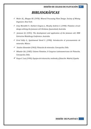 DISEÑO DE CELDAS DE FLOTACIÓN 49
DISEÑO DE PLANTAS I
BIBLIOGRÁFICAS
 Mular AL., Bhappu RS. (1978). Mineral Processing Plant Design. Society of Mining
Engineers. New York.
 Gray Meredith P., Harbort Gregory J., Murphy Andrew S. (1998). Flotation circuit
design utilising the Jameson cell. Brisbane, Queensland, Australia.
 Jameson GJ. (1991). The development and application of the Jameson cell, IMM
Extractive Metallurgy Conference. Australia.
 Errol Kelly G., Spottiswood David S. (1990). Introducción al procesamiento de
minerales. México.
 Sutulov Alexander (1963). Flotación de minerales. Concepción, Chile.
 Wheeler DA. (1985). Column Flotation, II Congreso Latinoamericano de Flotación,
Concepción, Chile.
 Fueyo C. Luis (1999). Equipos de trituración, molienda y flotación. Madrid, España.
 