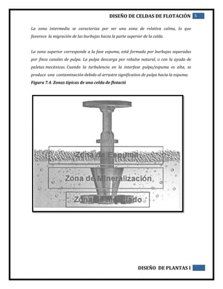 DISEÑO DE CELDAS DE FLOTACIÓN 5
DISEÑO DE PLANTAS I
La zona intermedia se caracteriza por ser una zona de relativa calma, lo que
favorece la migración de las burbujas hacia la parte superior de la celda.
La zona superior corresponde a la fase espuma, está formada por burbujas separadas
por finos canales de pulpa. La pulpa descarga por rebalse natural, o con la ayuda de
paletas mecánicas. Cuando la turbulencia en la interfase pulpa/espuma es alta, se
produce una contaminación debido al arrastre significativo de pulpa hacia la espuma.
Figura 7.4. Zonas típicas de una celda de flotació
 
