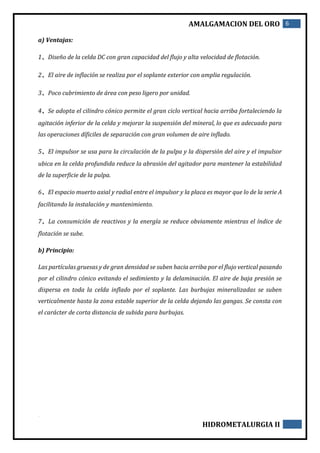 AMALGAMACION DEL ORO 6
Aaaaa
HIDROMETALURGIA II
a) Ventajas:
1、Diseño de la celda DC con gran capacidad del flujo y alta velocidad de flotación.
2、El aire de inflación se realiza por el soplante exterior con amplia regulación.
3、Poco cubrimiento de área con peso ligero por unidad.
4、Se adopta el cilindro cónico permite el gran ciclo vertical hacia arriba fortaleciendo la
agitación inferior de la celda y mejorar la suspensión del mineral, lo que es adecuado para
las operaciones díficiles de separación con gran volumen de aire inflado.
5、El impulsor se usa para la circulación de la pulpa y la dispersión del aire y el impulsor
ubica en la celda profundida reduce la abrasión del agitador para mantener la estabilidad
de la superficie de la pulpa.
6、El espacio muerto axial y radial entre el impulsor y la placa es mayor que lo de la serie A
facilitando la instalación y mantenimiento.
7、La consumición de reactivos y la energía se reduce obviamente mientras el índice de
flotación se sube.
b) Principio:
Las partículas gruesas y de gran densidad se suben hacia arriba por el flujo vertical pasando
por el cilindro cónico evitando el sedimiento y la delaminación. El aire de baja presión se
dispersa en toda la celda inflado por el soplante. Las burbujas mineralizadas se suben
verticalmente hasta la zona estable superior de la celda dejando las gangas. Se consta con
el carácter de corta distancia de subida para burbujas.
 