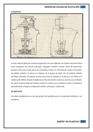 DISEÑO DE CELDAS DE FLOTACIÓN 7
DISEÑO DE PLANTAS I
c) Esquema
Es una celda de flotación mécanica agitación con aire-inflación con simple estructura tales
como manguera de aire,eje principal, manguito, cilindro circular, junta de ajustación,
guiador, placa para cubir, placa de conectada y motor, etc. El impulsor consta con 8 platos
de paletas radiales. La placa se compone de 4 grupos de plato con 24 paletas radiales
alrededor ubicadas. El espacio muerto axial entre el impulsor y la placa es 15~20mm y el
radial es 20~40mm. El tubo de inflación arriba del cilindro central se conecta con el cilindro
de viento, la parte abajo del cilindro central se conecta con el cilindro circular. Se instala la
pieza formada campana al abajo del cilindro central por conducción.
d) Aplicación
Se utiliza ampliamente en las operaciones de beneficio para los minerales metálicos y no
metálicos.
 