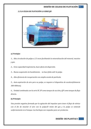 DISEÑO DE CELDAS DE FLOTACIÓN 8
DISEÑO DE PLANTAS I
2.2LA CELDA DE FLOTACIÓN LA SERIE JJF:
a) Ventajas
1、Alta circulación de pulpa a 2.5 veces facilitando la mineralización del mineral, reactivo
y gas.
2、Gran capacidad inspiratoria, buen efecto de dispersión.
3、Buena suspensión sin hundimiento，no hace falta salir la pulpa.
4、Alta eficiencia de recuperación con amplio escala de partícula.
5、Auto-aspiración de aire pero no pulpa, se requiere el dispositivo de escalera(distancia
300-400mm).
6、Unidad combinada con la serie SF, SF como tanque de succión y JJF como tanque de flujo
directo.
b) Principio
Una presión negativa formada por la agitación del impulsor para tener el flujo de vórtice
con el fin de mezclar el aire con la pulpa.El mixto del gas y la pulpa se extiende
uniformemente en el tanque. Las burbujas son raspadas para ser productos.
 