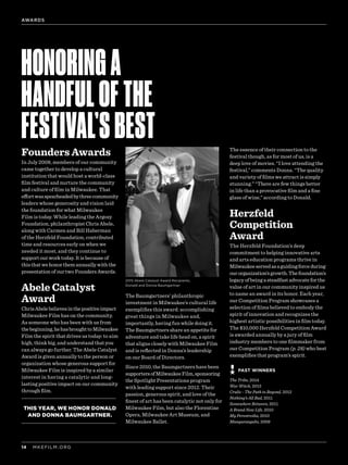 MKEFILM.ORG14
Founders Awards
In July 2008, members of our community
came together to develop a cultural
institution that would host a world-class
film festival and nurture the community
and culture of film in Milwaukee. That
effortwasspearheadedbythreecommunity
leaders whose generosity and vision laid
the foundation for what Milwaukee
Film is today. While leading the Argosy
Foundation, philanthropist Chris Abele,
along with Carmen and Bill Haberman
of the Herzfeld Foundation, contributed
time and resources early on when we
needed it most, and they continue to
support our work today. It is because of
this that we honor them annually with the
presentation of our two Founders Awards.
Abele Catalyst
Award
ChrisAbelebelievesinthepositiveimpact
Milwaukee Film has on the community.
As someone who has been with us from
thebeginning,hehasbroughttoMilwaukee
Film the spirit that drives us today: to aim
high, think big, and understand that you
can always go further. The Abele Catalyst
Award is given annually to the person or
organization whose generous support for
Milwaukee Film is inspired by a similar
interest in having a catalytic and long-
lasting positive impact on our community
through film.
THIS YEAR, WE HONOR DONALD
AND DONNA BAUMGARTNER.
The Baumgartners’ philanthropic
investment in Milwaukee’s cultural life
exemplifies this award: accomplishing
great things in Milwaukee and,
importantly, having fun while doing it.
The Baumgartners share an appetite for
adventure and take life head on, a spirit
that aligns closely with Milwaukee Film
and is reflected in Donna’s leadership
on our Board of Directors.
Since 2010, the Baumgartners have been
supportersofMilwaukeeFilm,sponsoring
the Spotlight Presentations program
with leading support since 2012. Their
passion, generous spirit, and love of the
finest of art has been catalytic not only for
Milwaukee Film, but also the Florentine
Opera, Milwaukee Art Museum, and
Milwaukee Ballet.
The essence of their connection to the
festival though, as for most of us, is a
deep love of movies. “I love attending the
festival,” comments Donna. “The quality
and variety of films we attract is simply
stunning.” “There are few things better
in life than a provocative film and a fine
glass of wine,” according to Donald.
Herzfeld
Competition
Award
The Herzfeld Foundation’s deep
commitment to helping innovative arts
and arts education programs thrive in
Milwaukeeservedasaguidingforceduring
ourorganization’sgrowth.Thefoundation’s
legacy of being a steadfast advocate for the
value of art in our community inspired us
to name an award in its honor. Each year,
our Competition Program showcases a
selection of films believed to embody the
spirit of innovation and recognizes the
highest artistic possibilities in film today.
The $10,000 Herzfeld Competition Award
is awarded annually by a jury of film
industry members to one filmmaker from
our Competition Program (p. 28) who best
exemplifies that program’s spirit.
HONORINGA
HANDFULOFTHE
FESTIVAL’SBEST
PAST WINNERS
2015 Abele Catalyst Award Recipients,
Donald and Donna Baumgartner
AWARDS
The Tribe, 2014
War Witch, 2013
Crulic - The Path to Beyond, 2012
Nothing’s All Bad, 2011
Somewhere Between, 2011
A Brand New Life, 2010
My Perestroika, 2010
Munyurangabo, 2009
 
