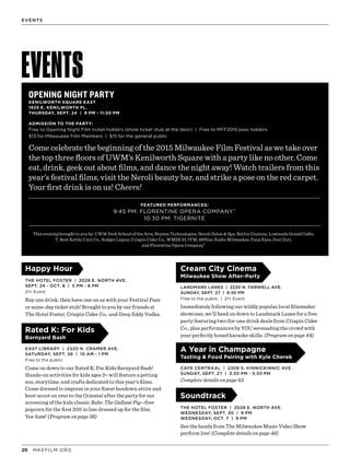 MKEFILM.ORG20
EVENTS
EVENTS
OPENING NIGHT PARTY
KENILWORTH SQUARE EAST
1925 E. KENILWORTH PL.
THURSDAY, SEPT. 24 | 9 PM - 11:30 PM
FEATURED PERFORMANCES:
9:45 PM: FLORENTINE OPERA COMPANY™
10:30 PM: TIGERNITE
ADMISSION TO THE PARTY:
Free to Opening Night Film ticket holders (show ticket stub at the door) | Free to MFF2015 pass holders
$13 for Milwaukee Film Members | $15 for the general public
Come celebrate the beginning of the 2015 Milwaukee Film Festival as we take over
the top three floors of UWM’s Kenilworth Square with a party like no other. Come
eat, drink, geek out about films, and dance the night away! Watch trailers from this
year’s festival films, visit the Neroli beauty bar, and strike a pose on the red carpet.
Your first drink is on us! Cheers!
This evening brought to you by: UWM Peck School of the Arts, Stamm Technologies, Neroli Salon & Spa, BelAir Cantina, Lowlands Grand Cafés,
T. Best Kettle Corn Co., Badger Liquor, Crispin Cider Co., WMSE 91.7FM, 88Nine Radio Milwaukee, Faux Eyes, Dori Zori,
and Florentine Opera Company.™
Happy Hour
THE HOTEL FOSTER | 2028 E. NORTH AVE.
SEPT. 24 - OCT. 8 | 5 PM - 8 PM
21+ Event
Buy one drink, then have one on us with your Festival Pass
or same-day ticket stub! Brought to you by our friends at
The Hotel Foster, Crispin Cider Co., and Deep Eddy Vodka.
Rated K: For Kids
Barnyard Bash
EAST LIBRARY | 2320 N. CRAMER AVE.
SATURDAY, SEPT. 26 | 10 AM - 1 PM
Free to the public
Come on down to our Rated K: For Kids Barnyard Bash!
Hands-on activities for kids ages 3+ will feature a petting
zoo, storytime, and crafts dedicated to this year’s films.
Come dressed to impress in your finest hoedown attire and
boot-scoot on over to the Oriental after the party for our
screening of the kids classic Babe: The Gallant Pig—free
popcorn for the first 200 in line dressed up for the film.
Yee-haw! (Program on page 36)
Cream City Cinema
Milwaukee Show After-Party
LANDMARK LANES | 2220 N. FARWELL AVE.
SUNDAY, SEPT. 27 | 9:30 PM
Free to the public | 21+ Event
Immediately following our wildly popular local filmmaker
showcase, we’ll head on down to Landmark Lanes for a free
party featuring two-for-one drink deals from Crispin Cider
Co., plus performances by YOU serenading the crowd with
your perfectly honed karaoke skills. (Program on page 44)
A Year in Champagne
Tasting & Food Pairing with Kyle Cherek
CAFE CENTRAAL | 2306 S. KINNICKINNIC AVE.
SUNDAY, SEPT. 27 | 3:30 PM - 5:30 PM
Complete details on page 63
Soundtrack
THE HOTEL FOSTER | 2028 E. NORTH AVE.
WEDNESDAY, SEPT. 30 | 9 PM
WEDNESDAY, OCT. 7 | 9 PM
See the bands from The Milwaukee Music Video Show
perform live! (Complete details on page 46)
 