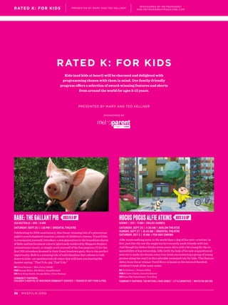 RATED K: FOR KIDS
PRESENTED BY MARY AND TED KELLNER
SPONSORED BY
Kids (and kids at heart) will be charmed and delighted with
programming chosen with them in mind. Our family-friendly
program offers a selection of award-winning features and shorts
from around the world for ages 3-12 years.
MKEFILM.ORG36
RATED K: FOR KIDS PRESENTED BY MARY AND TED KELLNER
SPONSORED BY METROPARENT
AND METROPARENTMAGAZINE.COM
AGES6&UP AGES3&UPBABE: THE GALLANT PIG
USA/Australia | 1995 | 91 min
SATURDAY, SEPT 26 | 1:30 PM | ORIENTAL THEATRE
Celebrating its 20th anniversary, this Oscar-winning tale of a precocious
piglet turned shepherd remains a classic of children’s cinema. If you’d like
to reacquaint yourself, introduce a new generation to the boundless charm
of Babe and his farmland cohorts (gloriously rendered by Muppets Studio’s
animatronics team), or simply avail yourself of the free popcorn (!) for the
first 200 attendees dressed in their finest hoedown garb, this is the perfect
opportunity. Babe is a winning tale of individualism that refuses to talk
down to kids—an openhearted all-timer that will have you leaving the
theater saying, “That’ll do, pig. That’ll do.”
DIR Chris Noonan | Miss Potter (2006)
PROD George Miller, Bill Miller, Doug Mitchell
SCR Dick King-Smith, George Miller, Chris Noonan
Community Partners:
Children’s Hospital of Wisconsin Community Services | Friends of Hoyt Park & Pool
Hocus Pocus Alfie Atkins
Norway | 2013 | 75 min | English (dubbed)
SATURDAY, SEPT 26 | 11:30 AM | AVALON THEATER
SUNDAY, SEPT 27 | 10:45 AM | ORIENTAL THEATRE
SATURDAY, OCT 3 | 10 AM | FOX-BAY CINEMA
Alfie wants nothing more in the world than a dog of his own—a terrier, in
fact, just like the one the magician he’s recently made friends with has.
And though his father thinks seven years old is still a bit young for the re-
sponsibility of dog ownership, Alfie (with the help of his new acquaintance)
sets out to make his dream come true (even encountering a group of young
pirates along the way!) in this adorable animated tale for kids. This feature
debut from Oscar winner Torill Kove is based on the beloved Swedish
children’s book of the same name.
DIR Torill Kove | Feature Debut
PROD Kristin Ulseth, Cornelia Boysen
SCR Hans Åke Gabrielsson, Tora Berg
Community Partners: The Mitchell Park Domes | Little Monsters | Whitefish Bay BID
 