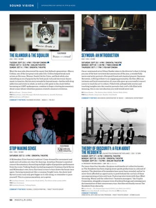 MKEFILM.ORG50
SOUND VISION SPONSORED BY WMSE 91.7FM & KOSS
FILM SPONSOR
FILM SPONSOR
THE GLAMOUR & THE SQUALOR
USA | 2015 | 80 min
TUESDAY, SEPT 29 | 4 PM | FOX-BAY CINEMA D
FRIDAY, OCT 2 | 9:15 PM | AVALON THEATER
SUNDAY, OCT 4 | 7 PM | ORIENTAL THEATRE
Meet the man who discovered the music that defined a generation—Marco
Collins, one of the last great rock radio DJs. Collins helped break such
artists as Nirvana, Weezer, Death Cab for Cutie, and Beck while also
rekindling an era of popularity for both punk rock and electronic dance
musicinAmerica.Buthisstoryextendsfarbeyondmusic—battleswithdrug
addiction and stints in rehab, as well as a life spent in the closet before
becoming an LGBT spokesperson, combine to forge a riveting documentary
about a man whose relentless passion created a musical revolution.
DIR Marq Evans | Feature Debut
PROD Marq Evans, Andy Mininger, Michelle Quisenberry, Jennifer Reibman
SCR Marq Evans, Jeff Gilbert
Community Partners: Rushmor Records | Moda 3 | FM 102/1
STOP MAKING SENSE
USA | 1984 | 88 min
SATURDAY, OCT 3 | 11 PM | ORIENTAL THEATRE
A Milwaukee Film Festival tradition! Come dressed for movement and
make sure all aisles are clear for dancing. Jonathan Demme’s essential
concertdocumentarychroniclingmultiplenightsofpropulsiveperformance
from the iconic Talking Heads (including magnetic frontman David Byrne
and Milwaukee’s own Jerry Harrison) is sure to burn down the house once
again. Gaining momentum like a runaway freight train, the show (and
Byrne’s iconic suit) only gets bigger as it rolls along, so remember to pace
yourself. This is a joyous marathon, not a sprint.
DIR Jonathan Demme | Ricki and the Flash (2015), The Silence of the Lambs (1991)
PROD Gary Goetzman
SCR Jonathan Demme, Talking Heads
Community Partners: Redwall Screen Printing | Pabst Theater Group
SEYMOUR: AN INTRODUCTION
USA | 2014 | 81 min
SATURDAY, SEPT 26 | 4 PM | ORIENTAL THEATRE
MONDAY, SEPT 28 | 1:30 PM | TIMES CINEMA D
THURSDAY, OCT 1 | 7 PM | FOX-BAY CINEMA
Oscar-nominated actor Ethan Hawke takes to the director’s chair to bring
you one of the best-reviewed documentaries of the year, a wonderfully
warm and witty portrait of his good friend and classical pianist, Seymour
Bernstein. A fitting tribute to an engaging personality, the film offers an
intimate and lucid examination of a man who gave up a successful concert
career to teach his art to others. Filled with unforgettable stories and
touching insights into the creative pursuits that craft a life filled with
meaning, this is one introduction you wish would never end.
DIR Ethan Hawke | The Hottest State (2006), Chelsea Walls (2001)
PROD Ryan Hawke, Greg Loser, Heather Joan Smith
Community Partner: Wisconsin Conservatory of Music | UWM MUSIC DEPARTMENT
THEORY OF OBSCURITY: A FILM ABOUT
THE RESIDENTS USA/Austria/Germany/Netherlands | 2015 | 87 min
SUNDAY, SEPT 27 | 10 PM | ORIENTAL THEATRE
MONDAY, SEPT 28 | 10:15 PM | ORIENTAL THEATRE
TUESDAY, SEPT 29 | 7:15 PM | AVALON THEATER D
▶ PRECEDED BY: For Carillon No 5 | 7 min | DIR Joe Brown
For more than four decades, the gonzo multimedia art collective known
as The Residents has been staging avant-garde productions in a shroud of
mystery. The identities of its members have never been revealed, and we’ve
never been afforded an opportunity to peek behind the curtain of these
uncompromising artists until now. Featuring interviews with fans (Matt
Groening, Ween) and the collective’s “business managers,” the Cryptic
Corporation,alongsideatreasuretroveofarchivalfootageandcontemporary
documentation of their anniversary tour, this film will finally rescue The
Residents from obscurity.
DIR Don Hardy | The Human Experiment (2013), Love Hate Love (2011)
PROD Barton John Bishoff, Josh Keppel, Don Hardy SCR Don Hardy
Community Partners:
UWM Digital Arts and Culture Program | Pabst Theater Group | Atomic Glass
 