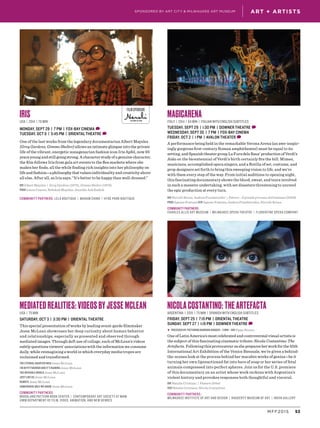 53MFF2015
ART + ARTISTSSPONSORED BY ART CITY & MILWAUKEE ART MUSEUM
FILM SPONSOR
IRIS
USA | 2014 | 78 min
MONDAY, SEPT 28 | 7 PM | FOX-BAY CINEMA D
TUESDAY, OCT 6 | 3:45 PM | ORIENTAL THEATRE D
One of the last works from the legendary documentarian Albert Maysles
(Grey Gardens, Gimme Shelter) allows an intimate glimpse into the private
life of the vibrant, energetic nonagenarian fashion icon Iris Apfel, now 93
years young and still going strong. A character study of a genuine character,
the film follows Iris from gala art events to the flea markets where she
makes her finds, all the while finding rich insights into her philosophy on
lifeandfashion—aphilosophythatvaluesindividualityandcreativity above
all else. After all, as Iris says, “It’s better to be happy than well-dressed.”
DIR Albert Maysles | Grey Gardens (1975), Gimme Shelter (1970)
PROD Laura Coxson, Rebekah Maysles, Jennifer Ash Rudick
Community Partners: Lela Boutique | Madam Chino | Hyde Park Boutique
MEDIATED REALITIES: VIDEOS BY JESSE MCLEAN
USA | 75 min
SATURDAY, OCT 3 | 3:30 PM | ORIENTAL THEATRE
This special presentation of works by leading avant-garde filmmaker
Jesse McLean showcases her deep curiosity about human behavior
and relationships, especially as presented and observed through
mediated images. Through deft use of collage, each of McLean’s videos
subtly questions viewers’ associations with the information we consume
daily, while reimagining a world in which everyday media tropes are
reclaimed and transformed.
THE ETERNAL QUARTER INCH Jesse McLean
I’M IN PITTSBURGH AND IT’S RAINING Jesse McLean
THE INVISIBLE WORLD Jesse McLean
JUST LIKE US Jesse McLean
REMOTE Jesse McLean
SOMEWHERE ONLY WE KNOW Jesse McLean
Community Partners:
Woodland Pattern Book Center | Contemporary Art Society at MAM
UWM Department of Film, Video, Animation, and New Genres
MAGICARENA
Italy | 2014 | 84 min | Italian with English subtitles
TUESDAY, SEPT 29 | 1:30 PM | DOWNER THEATRE D
WEDNESDAY, SEPT 30 | 7 PM | FOX-BAY CINEMA
FRIDAY, OCT 2 | 1 PM | AVALON THEATER D
A performance being held in the remarkable Verona Arena (an awe-inspir-
ingly gorgeous first-century Roman amphitheater) must be equal to its
setting, and Spanish theater group La Fura dels Baus’ production of Verdi’s
Aida on the bicentennial of Verdi’s birth certainly fits the bill. Mimes,
musicians, accomplished opera singers, and a flotilla of set, costume, and
prop designers set forth to bring this sweeping vision to life, and we’re
with them every step of the way. From initial auditions to opening night,
this fascinating documentary shows the blood, sweat, and tears involved
in such a massive undertaking, with set disasters threatening to unravel
the epic production at every turn.
DIR Niccolò Bruna, Andrea Prandstraller | Polvere - Il grande processo dell’amianto (2009)
PROD Agnese Fontana SCR Agnese Fontana, Andrea Prandstraller, Niccolò Bruna
Community Partners:
Charles Allis Art Museum | Milwaukee Opera TheatRE | FLORENTINE OPERA COMPANY
NICOLA COSTANTINO: THE ARTEFACTA
Argentina | 2015 | 75 min | Spanish with English subtitles
FRIDAY, SEPT 25 | 7:15 PM | ORIENTAL THEATRE
SUNDAY, SEPT 27 | 1:15 PM | DOWNER THEATRE D
▶ PRECEDED BY: Picturing Barbara Kruger | 5 min | DIR Pippa Bianco
One of Latin America’s most celebrated and controversial visual artists is
the subject of this fascinating cinematic tribute: Nicola Costantino: The
Artefacta. Following this provocateur as she prepares her work for the 55th
International Art Exhibition of the Venice Biennale, we’re given a behind-
the-scenes look at the process behind her macabre works of genius—be it
turning her own liposuctioned fat into bars of soap or her series of fetal
animals compressed into perfect spheres. Join us for the U.S. premiere
of this documentary on an artist whose work reckons with Argentina’s
violent history and provokes responses both thoughtful and visceral.
DIR Natalie Cristiani | Feature Debut
SCR Natalie Cristiani, Nicola Costantino
Community Partners:
Milwaukee Institute of Art and Design | Haggerty Museum of Art | INOVA Gallery
 