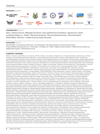 MKEFILM.ORG4
SUSTAINING ($2,500+)
COMMUNITY PARTNERS
CONTRIBUTING ($5,000+)
PROVIDING ($10,000+)
Baird | Johnson Controls | Milwaukee Arts Board | Gene and Ruth Posner Foundation | Quantum LS | SaintA
von Briesen & Roper, s.c. | Ward4 | Wisconsin Arts Board | Wisconsin Humane Society | Wisconsin Gazette
WNOV 860am “The Voice” | Zeidler Center for Public Discussion
800-CEO-READ | The Art Institute of Wisconsin | The Bay Restaurant | Black Shoe Hospitality | Florentine Opera Company™
Frieda and William Hunt Memorial Trust | G-Technology | Jim Phillips, LLC | KPMG | Peggy Ann Family Foundation | Ralph Evinrude Foundation, Inc.
Sabljak Raether Hogerton | SURG Restaurant Group
FM 102/1 | 42 Ale House | ACLU of Wisconsin | Acme Records | AFTCRA | AJ Bombers | Alice’s Garden | All People’s Church | All Purpose Bar and Kitchen | Alliance Francaise | Allium Bar
Alt’s Antiques | Alverno College and Paraguay Hecho a Mano USA, Inc. | Alverno College Center for Academic Excellence | Anodyne | Antigua Restaurant & Catering | Art Bar Riverwest
ArtistsWorkinginEducation | AtomicGlass | Barcelona-ArtfulLiving | BastilleDays | BayViewNeighborhoodAssociation | BayViewPrintingCo. | Ben’sCycle | BestPlace | BettyBrinnChildren’sMuseum
Bittercube | BlackHealthCoalitionofWisconsin | Blackbird | BlickArt | Blue’sEgg | BonaDrag | Boswell | BottleKitchenCup | BounceMilwaukee | BoysandGirlsClubofMilwaukee | BradfordView,LLC
Brady Street BID | Brain Brawn Body | Braise | Branded at Iron Horse Hotel | Brass Bell Music Store | Brewcity Bruisers Milwaukee Rollergirls | Broadscope Disability Services | Bryant’s Cocktail Lounge
Bureau of Print Research and Design | Burnhearts | Byte Studios | Cafe Corazon | Casablanca | Cedar Community | Cempazuchi | Center for Resilient Cities | Charles Allis Museum | Centro Cafe
Children’s Hospital of Wisconsin Community Services | Classic Slice | COA Youth & Family Centers | Coalition for Justice | Coalition of Photographic Arts (CoPA) | Cold Spoons Gelato
Comparative Literature Program at UW-Milwaukee | Coquette Milwaukee | Core Essence Yoga | Cramer-Krasselt | Creative Alliance Milwaukee | Cutting Group | Danceworks
Daniel Soref Planetarium and Theater | Dead Man’s Carnival | Department of Spanish and Portuguese, University of Wisconsin-Milwaukee | Dept. of Social and Cultural Sciences, Marquette University
Día de los Muertos/Day of the Dead Parade Project | Doors Open Milwaukee | DOPE FOLKS RECORDS | Downer Ave Wine & Spirits | DryHootch | East Side Ovens Bakery | East Town Market
Edible Milwaukee | Eftekhar Persian School in Milwaukee | Ex Fabula | Fade In: Film Society | Fair Wisconsin | First Stage | First Unitarian Church | Florentine Opera Company | Fondy Food Center
FORGE, Inc. | Frank’s Power Plant | Friedens Community Ministries, Inc. | Friends of Hoyt Park & Pool | From Milwaukee with Love | FUEL Milwaukee | Girl Scouts of Wisconsin Southeast
Girls Rock MKE | Glorious Malone’s Fine Sausage | Goethe House | Goodkind | Grace & Shelly’s Cupcakes | Greater Milwaukee Committee | Green Gallery | Guest House of Milwaukee
Habitat Young Professionals | Haggerty Museum of Art, Marquette University | Haunted Wisconsin | Healium Hot Yoga | Highlands Cafe | Hispanic Professionals of Greater Milwaukee
Holey Moley Coffee + Doughnuts | Honeypie | HotPop | Hybrid | Hyde Park MKE | Ian’s Pizza | INOVA Gallery | In Tandem Theatre | Irish Cultural and Heritage Center | Jazz in the Park
Journey House | Justseeds | K. Singh & Associates, Inc. | Karma Bar | KASANA | La Causa | La Perla Mexican Restaurant | Latin Heat Media | Latino Arts - Milwaukee | Leff’s Lucky Town
Lela Boutique | License Lab | Lightburn | Little Monsters | Local First | LSS Immigrant and Refugee Services | LuLu Cafe & Bar | Madam Chino | Maker Market | MAM Photo Council
MarcusCenterforthePerformingArts | MarquetteForeignLanguagesandLiterature | MarquetteOfficeofInternationalEducation | Maxie’s | MillerAndCampbellCostumeService | MilwaukeeAirwaves
Milwaukee Ballet | Milwaukee Black Businesses | Milwaukee Chinese Community Center | Milwaukee Comedy | Milwaukee Community Acupuncture | Milwaukee County Parks and Golf Courses
MilwaukeeCountyHistoricalSociety | MilwaukeeDay | MilwaukeeEmptyBowls | MilwaukeeFatherhoodInitiative | MilwaukeeGhosts.com | MilwaukeeGhostTour | MilwaukeeInstituteofArt&Design
Milwaukee Jewish Museum | Milwaukee LGBT Community Center | Milwaukee LGBT Film/Video Festival | Milwaukee Movie Talk | Milwaukee Neighborhood News Service | Milwaukee Opera Theatre
Milwaukee Pride Inc. | Milwaukee Public Market | Milwaukee Public Museum | Milwaukee Public Theatre | Milwaukee Repertory Theater | Milwaukee Riverkeeper | Milwaukee Turners/Turner Hall
Milwaukee Urban League Young Professionals (MULYP) | Milwaukee Youth Symphony Orchestra (MYSO) | Mitchell Park Domes | MKE Foodie | MKE LGBT CC Project Q | Moda 3
MusicforAardvarks-Milwaukee | MySistasKeepHer | NathanandEstherPelzHolocaustEducationResourceCenter | NaturalAwakeningsMagazineofMilwaukee | NextActTheatre | NextDoorFoundation
NohlFoundation | Oak | OddDuck | OneMKE | OneTrickPony | Onesto | OrchardStreetPress | OsherLifelongLearningInstituteattheUniversityofWisconsinMilwaukee | OutpostNaturalFoodsCo-op
Outwords Books | Pabst Theater Group | Palomino | Pathfinders | PEARLS for Teen Girls, Inc. | Penfield Children’s Center | People’s Books Cooperative | Pita Brothers | Pizza Man MKE
Portrait Society Gallery | Prevent Suicide Greater Milwaukee | Project RETURN, Inc. | Purple Door Ice Cream | Racine Art Museum | Ray’s Indoor Bike Park MKE | Red Dot | Redemann Creative
Redwall | Reggano’s Roman Coin | Rising Dragon Martial Arts | Riverwalk Boats and Rentals | Riverwest Co-op Grocery & Cafe | Riverwest Film and Video | Riverwest Public House | Road America
Rocket Baby Bakery | Rocky Horror Picture Show | Running Rebels Community Organization | Rushmor Records | Safe Harbor Computers | Saint John’s On The Lake | Sala de Pranzo
Schools That Can Milwaukee | Sharon Lynne Wilson Center for the Arts | Sky High | Skylight Music Theatre | Slow Food WiSe | Smoke Shack | Sojourner Family Peace Center
Sojourner Family Peace Center- Beyond Abuse | St. Luke’s | Stag Barbershop | Steelhorse Law | Still Waters Collective | STITCH Milwaukee | Streetza | Sugar Maple | Supermassive Studios
Swig | Swingin’ Door Exchange | The Alternative | The Bay Restaurant | The Juice Kitchen MKE | The Milwaukee Art Museum’s Contemporary Art Society | The Ruby Tap
The Sam and Helen Stahl Center for Jewish Studies at UWM | The Soup House | The Tool Shed: An Erotic Boutique | Thief Wine | Three Lions Pub | Transfer Pizza | Transition MKE
Triskele’s Restaurant | True Skool | United Performing Arts Fund (UPAF) | Upper 90 Sports Bar | Urban Ecology Center | UWM Center for Latin American and Caribbean Studies
UWM Cultures and Communities | UWM Department of Africology | UWM Department of Art History/Art History Gallery | UWM Digital Arts and Culture | UWM Festival of Films in French
UWM Film | UWM Film Studies Program | UWM Global Inclusion and Engagement | UWM Institute of World Affairs | UWM Japanese Cultural | UWM Music | UWM Production Club
UWM Russian and Eastern European Studies | UWM Slavic Languages | UWM Translation & Interpreting Studies | UWM Women and Gender Studies | Vanguard | Victory Garden Initiative
VillaTerrace | VISITMilwaukee | VlietStreetBusinessAssociation | VocesdeLaFrontera | VoiceoverNation | VonHarrisProductionsLLC | WalnutWay | WashingtonHeightsNeighborhoodAssociation
Water Buffalo | WAVE Educational Fund | Whitefish Bay BID | Whitefish Bay Farmer’s Market | Whitefish Bay Public Library | Wisconsin Black Historical Society | Wisconsin Conservatory of Music
Wisconsin Foodie | Wisconsin League of Conservation Voters | Wisconsin LGBT Chamber of Commerce | Wolf Peach | Woodland Pattern | WWBIC | Zizzo Group
SPONSORS
Herbert H. Kohl
Charities, Inc.
 