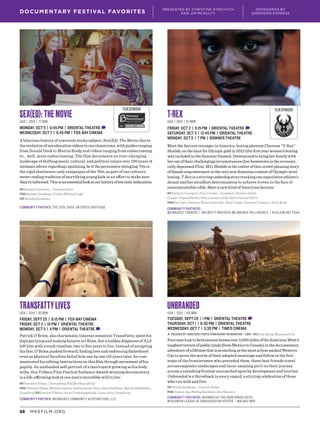 MKEFILM.ORG68
DOCUMENTARY FESTIVAL FAVORITES
PRESENTED BY CHRISTINE SYMCHYCH
AND JIM MCNULTY
SPONSORED BY
SHEPHERD EXPRESS
Sex(Ed): The Movie
USA | 2014 | 77 min
MONDAY, OCT 5 | 6:45 PM | ORIENTAL THEATRE D
WEDNESDAY, OCT 7 | 9:45 PM | FOX-BAY CINEMA
A hilarious history of a severely sticky subject, Sex(Ed): The Movie charts
the evolution of sex education videos in our classrooms, with guides ranging
from Donald Duck to Marcia Brady and videos ranging from embarrassing
to… well, more embarrassing. The film documents an ever-changing
landscape of shifting moral, cultural, and political values over 100 years of
intimate advice regarding copulating, be it the permissive swinging ’70s or
the rigid abstinence-only campaigns of the ’80s, as part of our culture’s
never-ending tradition of mortifying young kids in an effort to make sure
they’reinformed.Thisisanessentiallookatourhistoryofsex(mis-)education.
DIR Brenda Goodman | Feature Debut
PROD Brenda Goodman, Caitlin Millay Krapf
SCR Brenda Goodman
Community Partner: The Tool Shed: An Erotic Boutique
TransFatty Lives
USA | 2015 | 85 min
FRIDAY, SEPT 25 | 9:15 PM | FOX-BAY CINEMA
FRIDAY, OCT 2 | 10 PM | ORIENTAL THEATRE
MONDAY, OCT 5 | 4 PM | ORIENTAL THEATRE D
Patrick O’Brien, aka charismatic Internet sensation TransFatty, spent his
days partying and making bizarre art films. But a sudden diagnosis of ALS
left him with a stark timeline: two to five years to live. Instead of accepting
his fate, O’Brien pushed forward, finding love and embracing fatherhood
even as physical faculties failed him one by one (10 years later, he com-
municated his editing instructions on this film through movement of his
pupils). An unabashed self-portrait of a man’s spirit growing as his body
wilts, this Tribeca Film Festival Audience Award-winning documentary
is a life-affirming look at one man’s incredible will to live.
DIR Patrick O’Brien | Everything Will Be Okay (2012)
PROD PatrickO’Brien,MicheleDupree,AmeliaGreen-Dove,DarinHallinan,MarciaMohiuddin,
Doug Pray SCR Patrick O’Brien, Scott Crowningshield, Lasse Järvi, Doug Pray
Community Partner: Milwaukee Community Acupuncture, LLC
Unbranded
USA | 2015 | 105 min
TUESDAY, SEPT 29 | 1 PM | ORIENTAL THEATRE D
THURSDAY, OCT 1 | 6:30 PM | ORIENTAL THEATRE
WEDNESDAY, OCT 7 | 3:30 PM | TIMES CINEMA
▶ PRECEDED BY: Vuriloche: People from behind the Mountain | 5 min | DIR Erik Ljung, Maureen Post
Fourmenlooktoherdsixteenhorsesover3,000milesoftheAmericanWest’s
toughestterrainofpubliclands(fromMexicotoCanada)inthedocumentary
adventureofalifetimethatisasexcitingasthemostaction-packedWestern.
Out to prove the worth of their adopted mustangs and follow in the foot-
steps of the frontiersmen who preceded them, these best friends travel
across exquisite landscapes and incur amazing peril on their journey
across a vanishing frontier encroached upon by development and tourism.
Unbranded is a throwback in every regard, a stirring celebration of those
who run wild and free.
DIR Phillip Baribeau | Feature Debut
PROD Dennis Aig, Phillip Baribeau, Ben Masters
Community Partners: Branded at The Iron Horse Hotel
Wisconsin League of Conservation Voters | Walnut Way
T-Rex
USA | 2015 | 87 min
FRIDAY, OCT 2 | 5:15 PM | ORIENTAL THEATRE D
SATURDAY, OCT 3 | 12:45 PM | ORIENTAL THEATRE
MONDAY, OCT 5 | 7 PM | downer theatre
Meet the fiercest teenager in America: boxing phenom Claressa “T-Rex”
Shields, on the hunt for Olympic gold in 2012 (the first year women’s boxing
was included in the Summer Games). Determined to bring her family with
her out of their challenging circumstances (her hometown is the economi-
cally depressed Flint, MI), Shields is the center of this crowd-pleasing story
of female empowerment in the very non-feminine context of Olympic-level
boxing. T-Rex is a stirring underdog story tracking one superlative athlete’s
dream and her steadfast determination to achieve it even in the face of
insurmountable odds. Meet a new kind of American heroine.
DIR Zackary Canepari, Drea Cooper | Canepari: Feature Debut,
Cooper: Digital Media: New Learners of the 21st Century (2011)
PROD Sue Jaye Johnson, Bianca Darville, Drea Cooper, Zackary Canepari, Gary Kout
Community Partners:
MILWAUKEE Turners | Brewcity Bruisers Milwaukee Rollergirls | Healium Hot Yoga
FILM SPONSORFILM SPONSOR
 