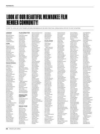 MKEFILM.ORG86
LEGEND
($10,000)
Mary Pat Fischer
Robb Fischer
Richard Gallun
Rick Klein
Tracey Klein
Judith McGregor
ICON
($5,000+)
Michael Drescher
Jeff Fitzsimmons
Kelly Fitzsimmons
Chris Lane
Rick Lane
Alexander Lasry
David Lubar
Madeleine Lubar
Andrew Nunemaker
Cynthia Stoll
Jim Stoll
Aliza Werner
Nicholas Werner
MOVIE MOGUL
($2,000+)
Peggy Ann
Brittany Bania
J.P. Bania
Ruth Burich
Tina Chang
Caralyn Court
John Crouch
Karen Ellenbecker
Mark Foote
Alexander Fraser
Kristin Fraser
Shannon Gagliardo
Bill Haberman
Carmen Haberman
Susan Haise
Leslie Hauser
Charles Kahn
Patti Keating Kahn
Maureen Klein
Michael Klein
Ken Krei
Melinda Krei
Marge Laughlin
Steve Laughlin
Chris Layden
Don Layden Jr.
Emilia Layden
Mary Jo Layden
Gail Lione
Joan Lubar
Laurie Poblocki-Foote
Christine Prevetti
Lynn Marie Reich
Joseph Rock
Sarah Rock
Carl Shinners
Dave Stamm
Richard Stone
John Utz
Kyle Weatherly
Don Wilson
Kate Wilson
Maxine Wishner
Karl Wuesthoff
Andrew Ziegler
Carlene Ziegler
FILM DIRECTOR
($1,000+)
Andy Alexis-Baker
Frank Basile
Laurie Basile
Randy Bryant
Jose Carlino
Dara Chappie
Robert Davis
Jacob Derrick
Julia Fennelly
Patrick Fennelly
David Frank
Jane Frank
Cecelia Gore
Andrea Grant
John Grant
Bill Haack
Sandy Haack
Nancy Hill Davis
Timothy Hoelter
Billie Kubly
Sara Meaney
Joviann Mech
Steve Mech
Ana Milian
Cheryl Moret
Zak Nelson
Shan Nelson-Rowe
Michael Ogrodowski
Stig Ostling
Barry Poltermann
Bob Pothier
Virginia Pothier
Barbara Recht
Dan Rettler
Lisa Rios
Putt Rios
Ramona
	Rogers-Windsor
Judy Schaffer
Oyvind Solvang
Susan Solvang
Nita Soref
Robert Stockinger
Julia Taylor
Thomas Windsor
Sarah Zimmerman
Steve Zimmerman
PRODUCING
PARTNER
($500+)
Jennifer Bartolotta
Ann Hammes
Jon Hammes
Steve Huyck
Teri Huyck
MOVIE STAR
($250+)
Elfrieda Abbe
Marianne Arpe
William Arpe
Nancy Balcer
Rodney Bartlow
Natalie Beckwith
James Berkes
Mary Beth Berkes
Nic Bernstein
Jacqueline Boynton
John Burke
Murph Burke
Richard Cayo
Sheila Clark Hanrahan
James Connelly
Mary Connelly
John Crichton
Kay Crichton
Kelly DiGiacinto
Jon Domencich
Suellen Domencich
Christina Fiasca
Karl Fiasca
Kathy Fischer
Leo Fleming
Christine Fulcher
David Fulcher
Barbara Fuldner
Joshua Gimbel
Julia Gimbel
Paul Greeney
Wendy Greeney
Nicole Gulatz
Gary Guten
Judy Guten
Jill Haas
Claire Hackmann
Glen Hackmann
Paula Hogan
Quinn Hogan
Julie Ihlenfeldt
Kami Joseph
Robert Joseph
Gloria Katt
William Katt
Lori Keller
Andrew Krei
Margaret Krei
Peter Kuenzi
Jeff Kurz
Rochelle Lamm
Sam Leichtling
Carol Lewensohn
Leonard Lewensohn
Nancy Lindenberg
Peter Mahler
Janet Martin
Vincent Martin
Linda McGuire
Blake Michener
Brian Moran
Judy Moran
Jim Mortell
Scott Mueller
Thad Nation
Jodi Peck
Jacki Potratz
Karl Reichenberger
Melanie Reichenberger
Jeff Rodman
Gail Rozga
William Rozga
Dan Sargeant
Julie Solochek
Jane Somers
Eva Stefanski
Paul Stefanski
Judy Stephenson
John Stewart
Sheila Taphorn
Lindsey Tauber
Julie Tolan
Jennifer Uttke
Anna Varley
Anita Ward
Michael Ward
Les Weil
Jason Weiner
Laura Welden
Mark Wiesman
Mitch Winter
Terri Winter
Lilibeth Yao
FILM LOVER
($120+)
Susan Adlam
Diane Aiello
Rochelle
	 Alpert Sherman
Alice Ambrowiak
Kyle Arpke
John Bach
Jack Bacik
Kim Bacik
Lauren Baker
Jean Baker
Michael Baran
Laura Barry
Gail Bast
Ronald Bast
John Bedalov
Betty Belville
Steve Belville
Amine Benbazza
Kristie Benbazza
Marsi Black
Sally Blommer
Mark Blumenberg
Torrie Boduch
Mary Bolich
Jane Botham
Joseph Bowes
Holly Braun
Frits Broekhuizen
Jill Broekhuizen
Doug Brown
Martha Brown
Craig Brozoski
Karen Brunow
Robert Brunow
James Bryce
Alaina Buell
Roland Buhler
Sandy Buhler
William Burke
Mary Burke
Jean-Christophe
	Califano
Susan Callanan
Shel Canard
Geralyn Cannon
Jill Capicchioni
Erik Chandler
Anne Chapman
Jane Chernof
Stephen Chernof
JC Clementz
Dan Clines
Jan Collins
Jim Collins
Bev Colton
Erv Colton
Loree Cook-Daniels
Rokenia
	Cottrell-Spencer
Anne Courtney
Margaret Cressman
Heidi Crimmins
Frank Daily
Amy Daniels
Charlie DeSando
Alex Dominguez
Ann Donald
Joe Donald
Martha Donnan
Heather Dooley
John Drew
Sandy Duffy
Todd Dunsirn
Deb Dwyer
Michael Dwyer
Julianna Ebert
Michael Egly
Paula Emmons
Scott Emmons
Cindy Erato
Jeffrey Evans
Kathleen Falk
Leslie Fillingham
Nancy Filsinger
Philip Fischer
Tilney Fitzpatrick
Peter Foote
Kimberly Forbeck
Tony Fortun
Kayte Foster
Sue Frautschi
Tim Frautschi
Michelle Frazier
Shane Frazier
Tom Freiesleben
Joseph Froehlich
Rocio Froehlich
Beth Furumo
Carol Gehl
William Gehl
Ginny Gendelman
Jeff Gendelman
Matthew Gerdisch
Krystine Giesa
Kurt Giesa
Ellen Gilligan
Marie Gilpatric
Mark Gilpatric
Brigid Globensky
Peter Goldberg
Patricia Gorence
Robert Gostisha
Sheila Gostisha
Daniel Goyette
Joe Grabowski
Tracey Grabowski
Paul Grunau
Denis Guequierre
Helga Guequierre
Charmaine Gunderson
Kurt Gunderson
Kathleen Haase
Judy Halloran
Mike Halloran
Patrick Hammerlund
Rebekah Hammerlund
Maureen Hansen
Steve Hansen
Casey Harris
Jeanie Hart-Grunau
Laura Harvancik
Bill Heller
Lee Heller
Amy Hellman
Peter Hellman
Margaret Henningsen
Lisa Hernandez
John Hickey
Dennis Higgins
Kenny Hoeschen
Vesla Hoeschen
Sarah Hofman
Kristen Holland
Roberta
	Humphrey-Stephens
Susan Hunnicutt
Angela Jacobi
George Jacobi
Cathy Jakicic
Michelle Jaksic
Elizabeth Janairo
Max Janairo
Jeffrey Jaworski
Beth Jaworski
Bernie Jbaines
Ruth Joachim
Kathleen Johnson
Michael Jones
Sebastian Juarez
Zachary Just
Len Kalinowski
Judy Kaplan
Ken Kaplan
Joe Karpfinger
Emma Keehan
Dale Kehoss
Diane Kercheck
Anne Kimmel
Jim Kimmel
Mechelle King
Laura Kingston
Luci Klebar
Steve Klebar
Bob Klein
Pam Klein
Edward Knutson
Larry Kramer
Marina Krejci
Mat Kroupa
Dorothy Krupa
Barb Kutchera
Tom Kutchera
Tony Lam
Anna Lardinois
Corey Lardinois
Barbara Layde
Joseph Layde
Bonnie Lemanczyk
Roger Lemanczyk
Sally Lewis
Jonathan Maag
Patricia Maag
Jane Mandel
Paul Mandel
Heather Mansfield
Jackson Mansfield
George Marek
Anne Martino
Mike Maschek
Zachary Mathe
Cynthia Mathews
Kevin Mathews
Scott Maul
Jessica McCall
Dawn McCarthy
Andrew McConnell
Susan McConnell
Sarah McEneany
Donte McFadden
Megan McGee
Cynthia McLinn
Thomas McLinn
Janet McMillan
Peggy Mead
Blyth Meier
Jeffrey Menz
Amy Miller
Todd Miller
Sandie Mitcheltree
Chris Moll
Jill Morin
Kent Morin
Mark Mousseau
Gene Mueller
LuAnn Mueller
Christine Mullins
Michael Munson
Carolyn Murray
Jack Murtaugh
Lucia Murtaugh
Kate Muth
Ken Muth
Beth Myers
Greg Myers
Kate Negri
David Nevin
Carolyn Nixon
Sean Nolan
Anne Noyes
Christopher Noyes
Glenda Olszowy
Michael Olszowy
Suzanne Osetek
Aaron Ott
Nancy Pajewski
Ilke Panzer
Peter Panzer
Jeanne Pehoski
Lynn Pilmaier
Justine Preedit
Herbert Quigley
Christine Radiske
Robert Reineke
John Reitz
Karen Rhyan
John Ridley
Theresa Ridley
Kathleen Rivera
Tim Rorabeck
Susan Rose
Michael Rosen
Lillie Rouse
Matt Sabljak
Glorie Salas
Linda Gale Sampson
Payal Sanghani
Elizabeth Satterfield
Renee Scampini
Katherine Schenk
Sean Schenk
Dylan Schleicher
Kat Schleicher
Andrea Schloemer
James Schloemer
Janet Schmeling
Richard Schnell
Emily Schoenfelder
Scott Schoenfelder
Johannes
	 Schulze Vohren
Carolyn Scott
Jay Scott
Julie Sellars
Jan Serr
John Shannon
Hank Sherman
LOOKATOURBEAUTIFULMILWAUKEEFILM
MEMBERCOMMUNITY!
CARE TO JOIN US? VISIT MKEFILM.ORG/MEMBERSHIP OR ANY FESTIVAL VENUE BOX OFFICE TO GET STARTED.
MEMBERS
 