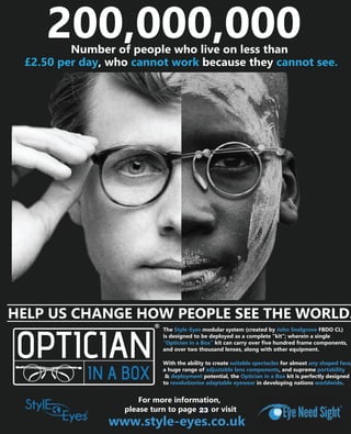 200,000,000
With the ability to create suitable spectacles for almost any shaped face,
a huge range of adjustable lens components, and supreme portability
& deployment potential, the Optician in a Box kit is perfectly designed
to revolutionise adaptable eyewear in developing nations worldwide.
The Style-Eyes modular system (created by John Snelgrove FBDO CL)
is designed to be deployed as a complete “kit”; wherein a single
“Optician in a Box” kit can carry over five hundred frame components,
and over two thousand lenses, along with other equipment.
www.style-eyes.co.uk
HELP US CHANGE HOW PEOPLE SEE THE WORLD.
Number of people who live on less than
£2.50 per day, who cannot work because they cannot see.
For more information,
please turn to page XX or visit23
 