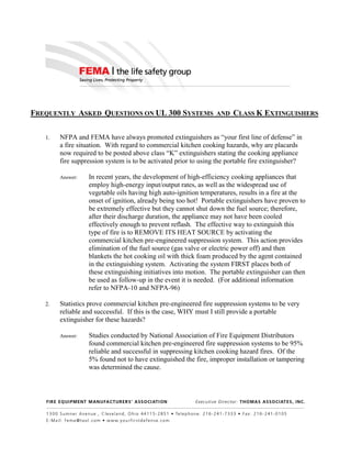 FREQUENTLY ASKED QUESTIONS ON UL 300 SYSTEMS AND CLASS K EXTINGUISHERS
1. NFPA and FEMA have always promoted extinguishers as “your first line of defense” in
a fire situation. With regard to commercial kitchen cooking hazards, why are placards
now required to be posted above class “K” extinguishers stating the cooking appliance
fire suppression system is to be activated prior to using the portable fire extinguisher?
Answer: In recent years, the development of high-efficiency cooking appliances that
employ high-energy input/output rates, as well as the widespread use of
vegetable oils having high auto-ignition temperatures, results in a fire at the
onset of ignition, already being too hot! Portable extinguishers have proven to
be extremely effective but they cannot shut down the fuel source; therefore,
after their discharge duration, the appliance may not have been cooled
effectively enough to prevent reflash. The effective way to extinguish this
type of fire is to REMOVE ITS HEAT SOURCE by activating the
commercial kitchen pre-engineered suppression system. This action provides
elimination of the fuel source (gas valve or electric power off) and then
blankets the hot cooking oil with thick foam produced by the agent contained
in the extinguishing system. Activating the system FIRST places both of
these extinguishing initiatives into motion. The portable extinguisher can then
be used as follow-up in the event it is needed. (For additional information
refer to NFPA-10 and NFPA-96)
2. Statistics prove commercial kitchen pre-engineered fire suppression systems to be very
reliable and successful. If this is the case, WHY must I still provide a portable
extinguisher for these hazards?
Answer: Studies conducted by National Association of Fire Equipment Distributors
found commercial kitchen pre-engineered fire suppression systems to be 95%
reliable and successful in suppressing kitchen cooking hazard fires. Of the
5% found not to have extinguished the fire, improper installation or tampering
was determined the cause.
 
