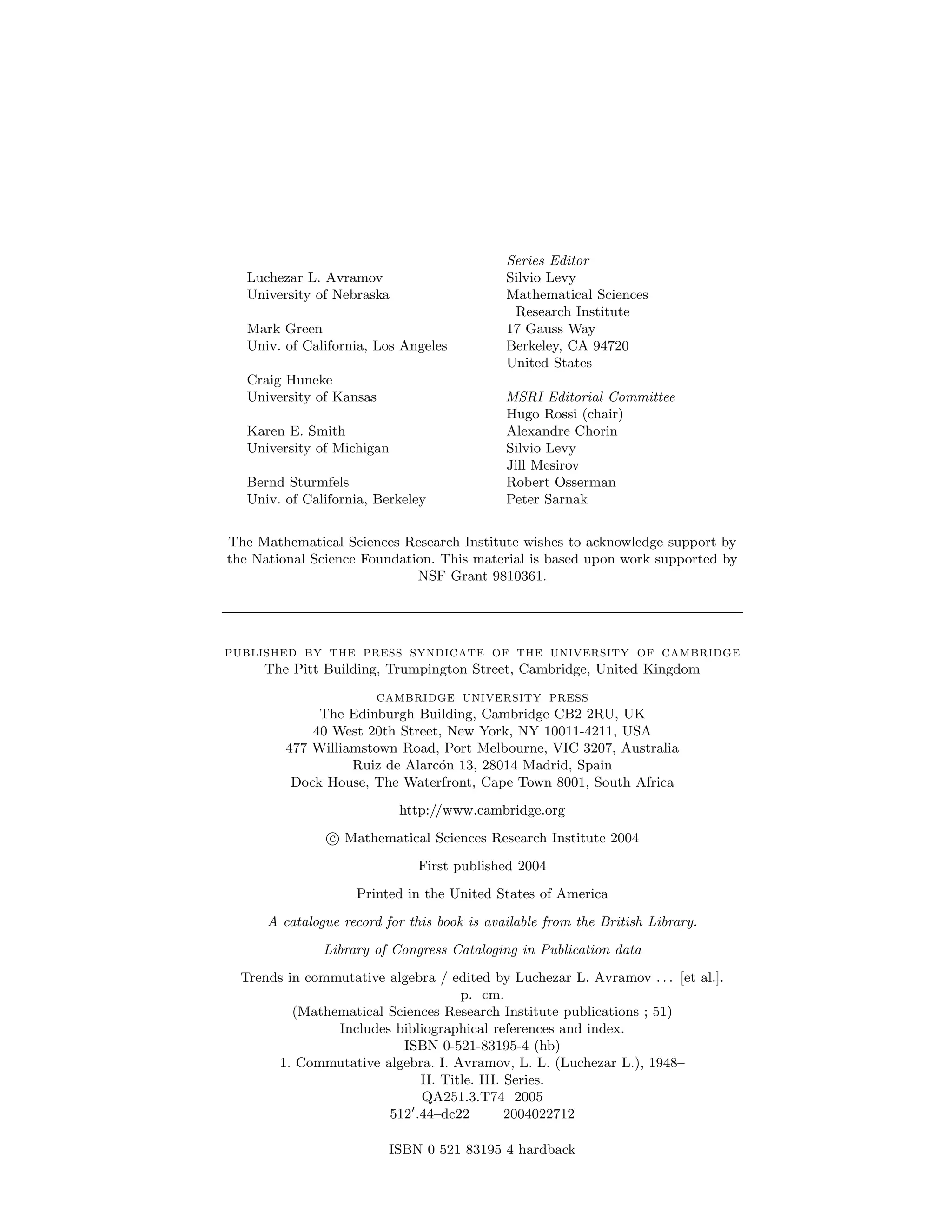 Series Editor
Luchezar L. Avramov Silvio Levy
University of Nebraska Mathematical Sciences
Research Institute
Mark Green 17 Gauss Way
Univ. of California, Los Angeles Berkeley, CA 94720
United States
Craig Huneke
University of Kansas MSRI Editorial Committee
Hugo Rossi (chair)
Karen E. Smith Alexandre Chorin
University of Michigan Silvio Levy
Jill Mesirov
Bernd Sturmfels Robert Osserman
Univ. of California, Berkeley Peter Sarnak
The Mathematical Sciences Research Institute wishes to acknowledge support by
the National Science Foundation. This material is based upon work supported by
NSF Grant 9810361.
published by the press syndicate of the university of cambridge
The Pitt Building, Trumpington Street, Cambridge, United Kingdom
cambridge university press
The Edinburgh Building, Cambridge CB2 2RU, UK
40 West 20th Street, New York, NY 10011-4211, USA
477 Williamstown Road, Port Melbourne, VIC 3207, Australia
Ruiz de Alarcón 13, 28014 Madrid, Spain
Dock House, The Waterfront, Cape Town 8001, South Africa
http://www.cambridge.org
c Mathematical Sciences Research Institute 2004
First published 2004
Printed in the United States of America
A catalogue record for this book is available from the British Library.
Library of Congress Cataloging in Publication data
Trends in commutative algebra / edited by Luchezar L. Avramov . . . [et al.].
p. cm.
(Mathematical Sciences Research Institute publications ; 51)
Includes bibliographical references and index.
ISBN 0-521-83195-4 (hb)
1. Commutative algebra. I. Avramov, L. L. (Luchezar L.), 1948–
II. Title. III. Series.
QA251.3.T74 2005
5120
.44–dc22 2004022712
ISBN 0 521 83195 4 hardback
 