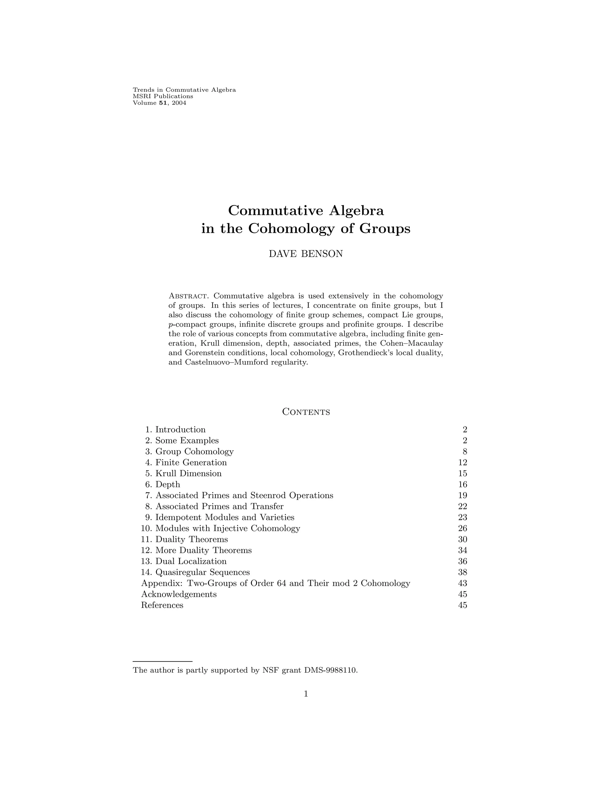 Trends in Commutative Algebra
MSRI Publications
Volume 51, 2004
Commutative Algebra
in the Cohomology of Groups
DAVE BENSON
Abstract. Commutative algebra is used extensively in the cohomology
of groups. In this series of lectures, I concentrate on finite groups, but I
also discuss the cohomology of finite group schemes, compact Lie groups,
p-compact groups, infinite discrete groups and profinite groups. I describe
the role of various concepts from commutative algebra, including finite gen-
eration, Krull dimension, depth, associated primes, the Cohen–Macaulay
and Gorenstein conditions, local cohomology, Grothendieck’s local duality,
and Castelnuovo–Mumford regularity.
Contents
1. Introduction 2
2. Some Examples 2
3. Group Cohomology 8
4. Finite Generation 12
5. Krull Dimension 15
6. Depth 16
7. Associated Primes and Steenrod Operations 19
8. Associated Primes and Transfer 22
9. Idempotent Modules and Varieties 23
10. Modules with Injective Cohomology 26
11. Duality Theorems 30
12. More Duality Theorems 34
13. Dual Localization 36
14. Quasiregular Sequences 38
Appendix: Two-Groups of Order 64 and Their mod 2 Cohomology 43
Acknowledgements 45
References 45
The author is partly supported by NSF grant DMS-9988110.
1
 