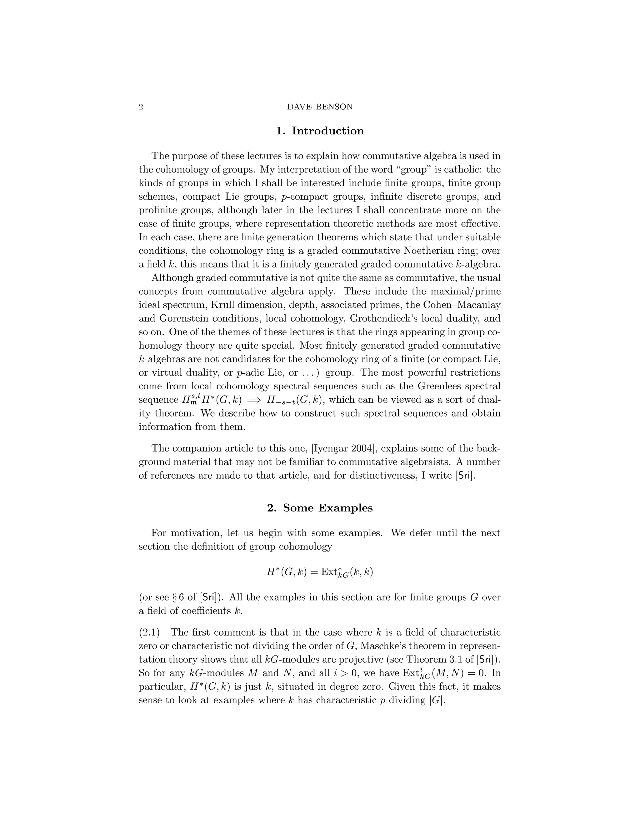 2 DAVE BENSON
1. Introduction
The purpose of these lectures is to explain how commutative algebra is used in
the cohomology of groups. My interpretation of the word “group” is catholic: the
kinds of groups in which I shall be interested include finite groups, finite group
schemes, compact Lie groups, p-compact groups, infinite discrete groups, and
profinite groups, although later in the lectures I shall concentrate more on the
case of finite groups, where representation theoretic methods are most effective.
In each case, there are finite generation theorems which state that under suitable
conditions, the cohomology ring is a graded commutative Noetherian ring; over
a field k, this means that it is a finitely generated graded commutative k-algebra.
Although graded commutative is not quite the same as commutative, the usual
concepts from commutative algebra apply. These include the maximal/prime
ideal spectrum, Krull dimension, depth, associated primes, the Cohen–Macaulay
and Gorenstein conditions, local cohomology, Grothendieck’s local duality, and
so on. One of the themes of these lectures is that the rings appearing in group co-
homology theory are quite special. Most finitely generated graded commutative
k-algebras are not candidates for the cohomology ring of a finite (or compact Lie,
or virtual duality, or p-adic Lie, or . . . ) group. The most powerful restrictions
come from local cohomology spectral sequences such as the Greenlees spectral
sequence Hs,t
m H∗
(G, k) =
⇒ H−s−t(G, k), which can be viewed as a sort of dual-
ity theorem. We describe how to construct such spectral sequences and obtain
information from them.
The companion article to this one, [Iyengar 2004], explains some of the back-
ground material that may not be familiar to commutative algebraists. A number
of references are made to that article, and for distinctiveness, I write [Sri].
2. Some Examples
For motivation, let us begin with some examples. We defer until the next
section the definition of group cohomology
H∗
(G, k) = Ext∗
kG(k, k)
(or see § 6 of [Sri]). All the examples in this section are for finite groups G over
a field of coefficients k.
(2.1) The first comment is that in the case where k is a field of characteristic
zero or characteristic not dividing the order of G, Maschke’s theorem in represen-
tation theory shows that all kG-modules are projective (see Theorem 3.1 of [Sri]).
So for any kG-modules M and N, and all i > 0, we have Exti
kG(M, N) = 0. In
particular, H∗
(G, k) is just k, situated in degree zero. Given this fact, it makes
sense to look at examples where k has characteristic p dividing |G|.
 