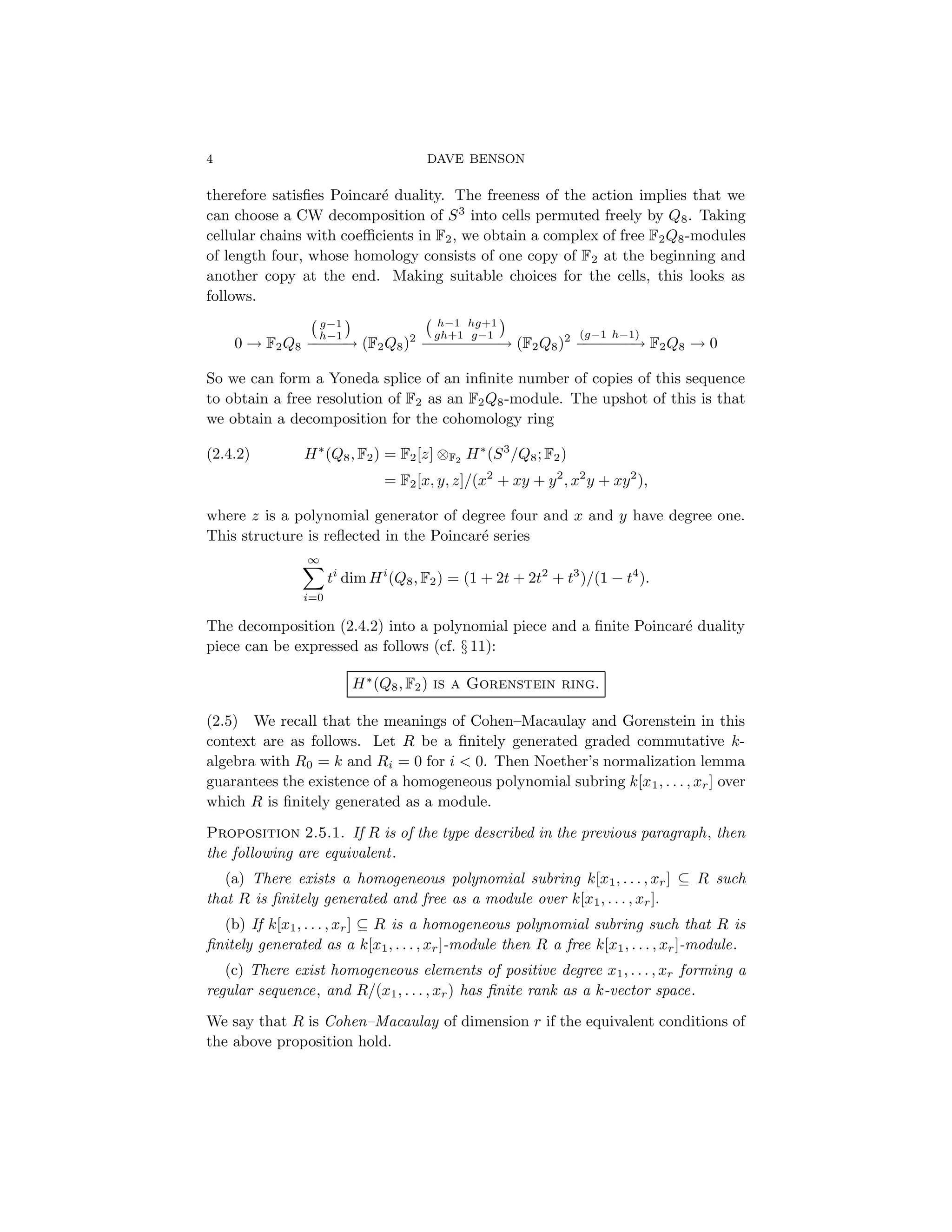 4 DAVE BENSON
therefore satisfies Poincaré duality. The freeness of the action implies that we
can choose a CW decomposition of S3
into cells permuted freely by Q8. Taking
cellular chains with coefficients in F2, we obtain a complex of free F2Q8-modules
of length four, whose homology consists of one copy of F2 at the beginning and
another copy at the end. Making suitable choices for the cells, this looks as
follows.
0 → F2Q8
g−1
h−1

−
−
−
−
−
→ (F2Q8)2
h−1 hg+1
gh+1 g−1

−
−
−
−
−
−
−
−
−
→ (F2Q8)2 (g−1 h−1)
−
−
−
−
−
−
−
→ F2Q8 → 0
So we can form a Yoneda splice of an infinite number of copies of this sequence
to obtain a free resolution of F2 as an F2Q8-module. The upshot of this is that
we obtain a decomposition for the cohomology ring
H∗
(Q8, F2) = F2[z] ⊗F2
H∗
(S3
/Q8; F2)
(2.4.2)
= F2[x, y, z]/(x2
+ xy + y2
, x2
y + xy2
),
where z is a polynomial generator of degree four and x and y have degree one.
This structure is reflected in the Poincaré series
∞
X
i=0
ti
dim Hi
(Q8, F2) = (1 + 2t + 2t2
+ t3
)/(1 − t4
).
The decomposition (2.4.2) into a polynomial piece and a finite Poincaré duality
piece can be expressed as follows (cf. § 11):
H∗
(Q8, F2) is a Gorenstein ring.
(2.5) We recall that the meanings of Cohen–Macaulay and Gorenstein in this
context are as follows. Let R be a finitely generated graded commutative k-
algebra with R0 = k and Ri = 0 for i  0. Then Noether’s normalization lemma
guarantees the existence of a homogeneous polynomial subring k[x1, . . . , xr] over
which R is finitely generated as a module.
Proposition 2.5.1. If R is of the type described in the previous paragraph, then
the following are equivalent.
(a) There exists a homogeneous polynomial subring k[x1, . . . , xr] ⊆ R such
that R is finitely generated and free as a module over k[x1, . . . , xr].
(b) If k[x1, . . . , xr] ⊆ R is a homogeneous polynomial subring such that R is
finitely generated as a k[x1, . . . , xr]-module then R a free k[x1, . . . , xr]-module.
(c) There exist homogeneous elements of positive degree x1, . . . , xr forming a
regular sequence, and R/(x1, . . . , xr) has finite rank as a k-vector space.
We say that R is Cohen–Macaulay of dimension r if the equivalent conditions of
the above proposition hold.
 
