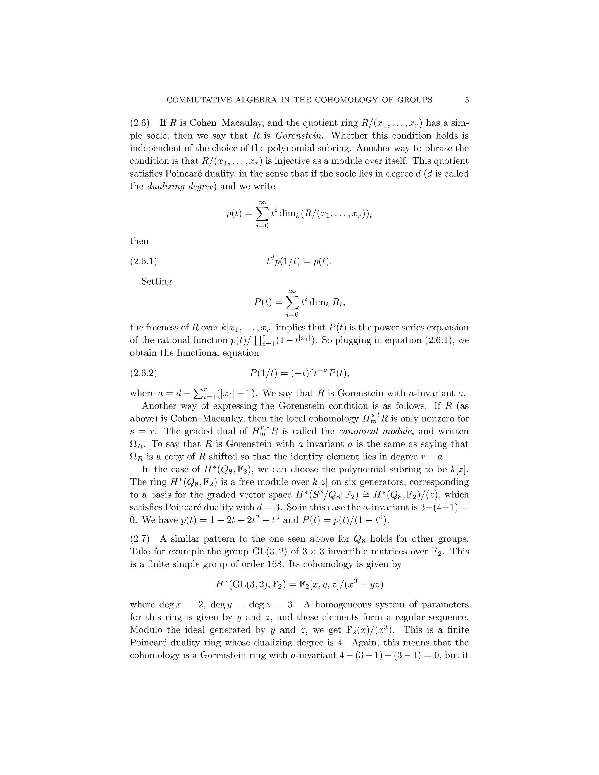 COMMUTATIVE ALGEBRA IN THE COHOMOLOGY OF GROUPS 5
(2.6) If R is Cohen–Macaulay, and the quotient ring R/(x1, . . . , xr) has a sim-
ple socle, then we say that R is Gorenstein. Whether this condition holds is
independent of the choice of the polynomial subring. Another way to phrase the
condition is that R/(x1, . . . , xr) is injective as a module over itself. This quotient
satisfies Poincaré duality, in the sense that if the socle lies in degree d (d is called
the dualizing degree) and we write
p(t) =
∞
X
i=0
ti
dimk(R/(x1, . . . , xr))i
then
(2.6.1) td
p(1/t) = p(t).
Setting
P(t) =
∞
X
i=0
ti
dimk Ri,
the freeness of R over k[x1, . . . , xr] implies that P(t) is the power series expansion
of the rational function p(t)/
Qr
i=1(1 − t|xi|
). So plugging in equation (2.6.1), we
obtain the functional equation
(2.6.2) P(1/t) = (−t)r
t−a
P(t),
where a = d −
Pr
i=1(|xi| − 1). We say that R is Gorenstein with a-invariant a.
Another way of expressing the Gorenstein condition is as follows. If R (as
above) is Cohen–Macaulay, then the local cohomology Hs,t
m R is only nonzero for
s = r. The graded dual of Hr,∗
m R is called the canonical module, and written
ΩR. To say that R is Gorenstein with a-invariant a is the same as saying that
ΩR is a copy of R shifted so that the identity element lies in degree r − a.
In the case of H∗
(Q8, F2), we can choose the polynomial subring to be k[z].
The ring H∗
(Q8, F2) is a free module over k[z] on six generators, corresponding
to a basis for the graded vector space H∗
(S3
/Q8; F2) ∼
= H∗
(Q8, F2)/(z), which
satisfies Poincaré duality with d = 3. So in this case the a-invariant is 3−(4−1) =
0. We have p(t) = 1 + 2t + 2t2
+ t3
and P(t) = p(t)/(1 − t4
).
(2.7) A similar pattern to the one seen above for Q8 holds for other groups.
Take for example the group GL(3, 2) of 3 × 3 invertible matrices over F2. This
is a finite simple group of order 168. Its cohomology is given by
H∗
(GL(3, 2), F2) = F2[x, y, z]/(x3
+ yz)
where deg x = 2, deg y = deg z = 3. A homogeneous system of parameters
for this ring is given by y and z, and these elements form a regular sequence.
Modulo the ideal generated by y and z, we get F2(x)/(x3
). This is a finite
Poincaré duality ring whose dualizing degree is 4. Again, this means that the
cohomology is a Gorenstein ring with a-invariant 4 − (3 − 1) − (3 − 1) = 0, but it
 