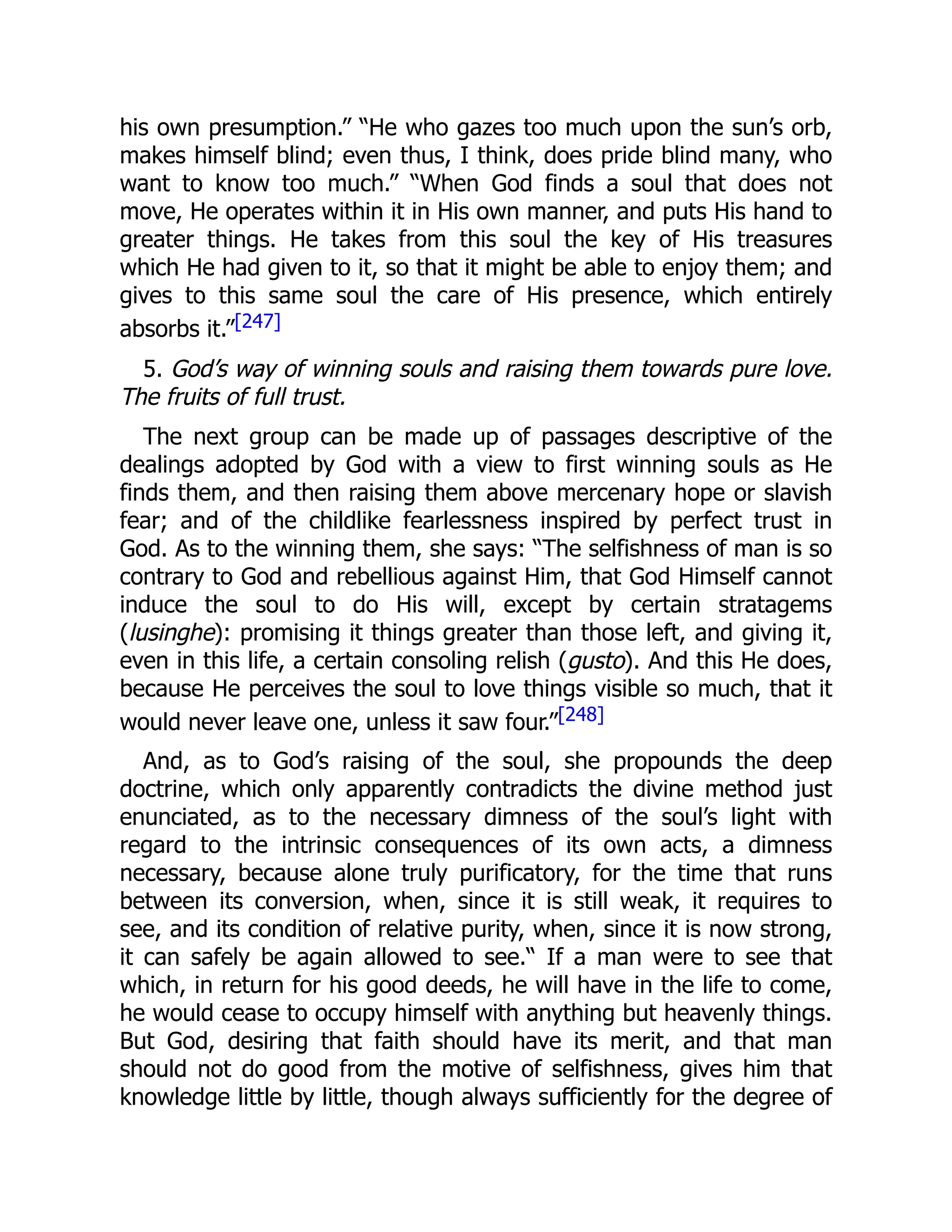his own presumption.” “He who gazes too much upon the sun’s orb,
makes himself blind; even thus, I think, does pride blind many, who
want to know too much.” “When God finds a soul that does not
move, He operates within it in His own manner, and puts His hand to
greater things. He takes from this soul the key of His treasures
which He had given to it, so that it might be able to enjoy them; and
gives to this same soul the care of His presence, which entirely
absorbs it.”[247]
5. God’s way of winning souls and raising them towards pure love.
The fruits of full trust.
The next group can be made up of passages descriptive of the
dealings adopted by God with a view to first winning souls as He
finds them, and then raising them above mercenary hope or slavish
fear; and of the childlike fearlessness inspired by perfect trust in
God. As to the winning them, she says: “The selfishness of man is so
contrary to God and rebellious against Him, that God Himself cannot
induce the soul to do His will, except by certain stratagems
(lusinghe): promising it things greater than those left, and giving it,
even in this life, a certain consoling relish (gusto). And this He does,
because He perceives the soul to love things visible so much, that it
would never leave one, unless it saw four.”[248]
And, as to God’s raising of the soul, she propounds the deep
doctrine, which only apparently contradicts the divine method just
enunciated, as to the necessary dimness of the soul’s light with
regard to the intrinsic consequences of its own acts, a dimness
necessary, because alone truly purificatory, for the time that runs
between its conversion, when, since it is still weak, it requires to
see, and its condition of relative purity, when, since it is now strong,
it can safely be again allowed to see.“ If a man were to see that
which, in return for his good deeds, he will have in the life to come,
he would cease to occupy himself with anything but heavenly things.
But God, desiring that faith should have its merit, and that man
should not do good from the motive of selfishness, gives him that
knowledge little by little, though always sufficiently for the degree of
 