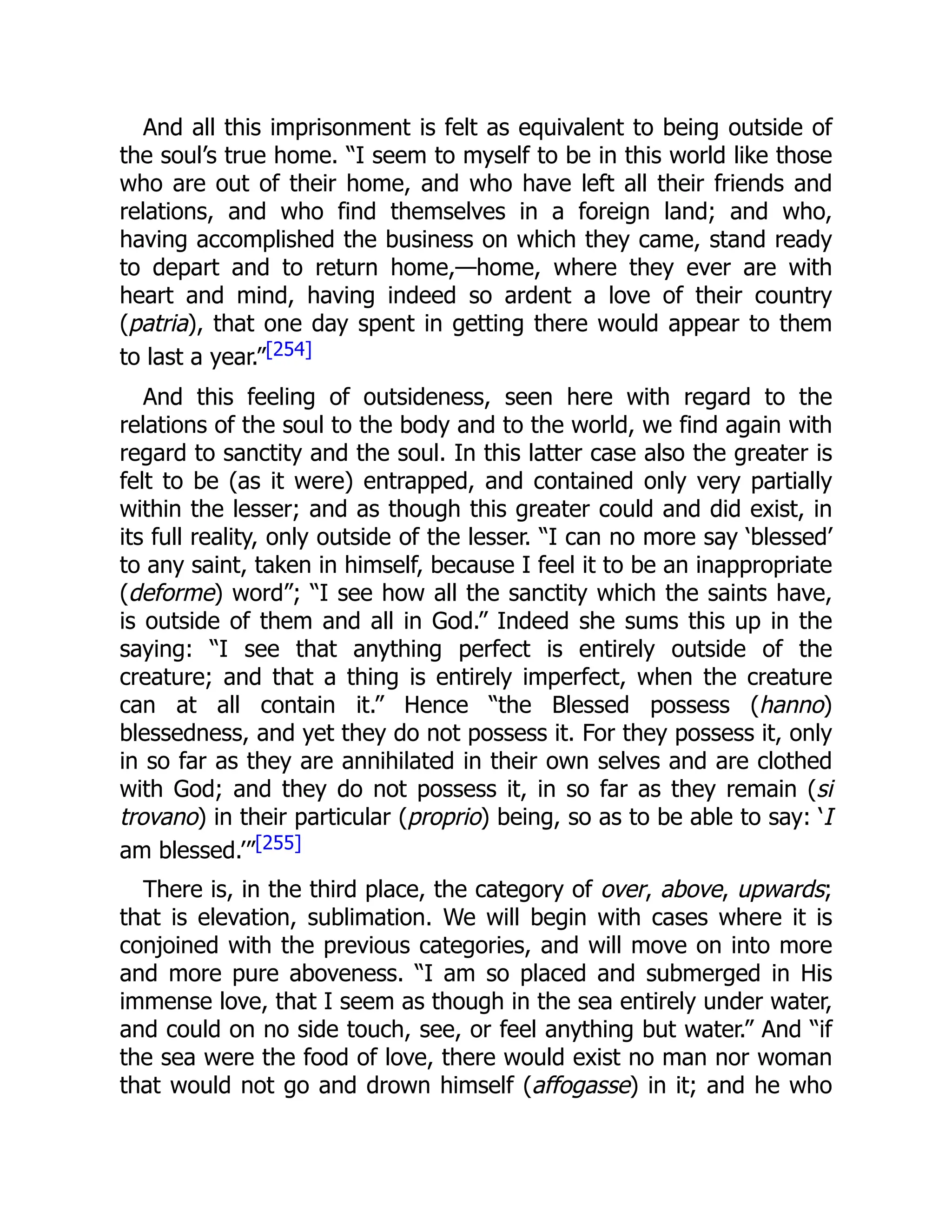 And all this imprisonment is felt as equivalent to being outside of
the soul’s true home. “I seem to myself to be in this world like those
who are out of their home, and who have left all their friends and
relations, and who find themselves in a foreign land; and who,
having accomplished the business on which they came, stand ready
to depart and to return home,—home, where they ever are with
heart and mind, having indeed so ardent a love of their country
(patria), that one day spent in getting there would appear to them
to last a year.”[254]
And this feeling of outsideness, seen here with regard to the
relations of the soul to the body and to the world, we find again with
regard to sanctity and the soul. In this latter case also the greater is
felt to be (as it were) entrapped, and contained only very partially
within the lesser; and as though this greater could and did exist, in
its full reality, only outside of the lesser. “I can no more say ‘blessed’
to any saint, taken in himself, because I feel it to be an inappropriate
(deforme) word”; “I see how all the sanctity which the saints have,
is outside of them and all in God.” Indeed she sums this up in the
saying: “I see that anything perfect is entirely outside of the
creature; and that a thing is entirely imperfect, when the creature
can at all contain it.” Hence “the Blessed possess (hanno)
blessedness, and yet they do not possess it. For they possess it, only
in so far as they are annihilated in their own selves and are clothed
with God; and they do not possess it, in so far as they remain (si
trovano) in their particular (proprio) being, so as to be able to say: ‘I
am blessed.’”[255]
There is, in the third place, the category of over, above, upwards;
that is elevation, sublimation. We will begin with cases where it is
conjoined with the previous categories, and will move on into more
and more pure aboveness. “I am so placed and submerged in His
immense love, that I seem as though in the sea entirely under water,
and could on no side touch, see, or feel anything but water.” And “if
the sea were the food of love, there would exist no man nor woman
that would not go and drown himself (affogasse) in it; and he who
 