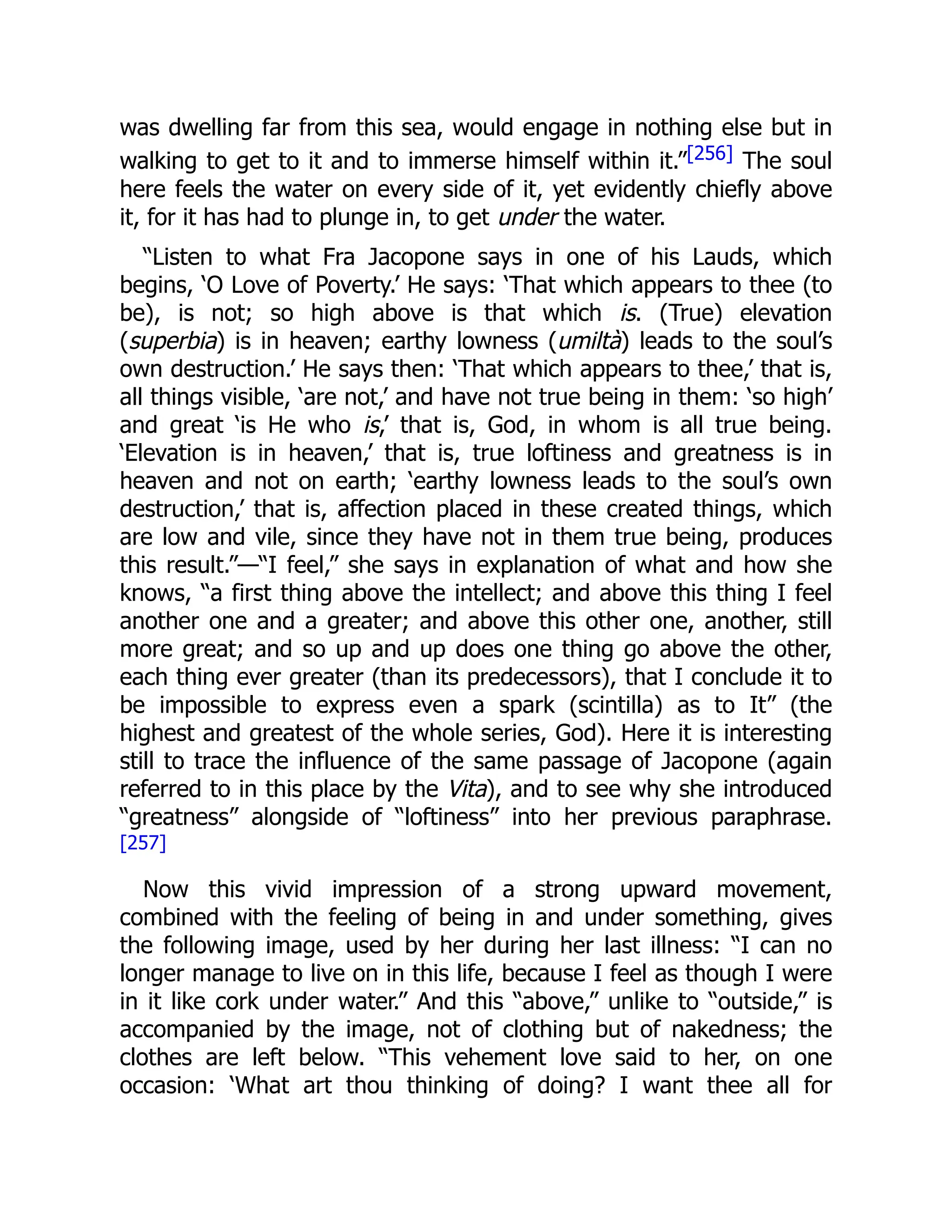 was dwelling far from this sea, would engage in nothing else but in
walking to get to it and to immerse himself within it.”[256] The soul
here feels the water on every side of it, yet evidently chiefly above
it, for it has had to plunge in, to get under the water.
“Listen to what Fra Jacopone says in one of his Lauds, which
begins, ‘O Love of Poverty.’ He says: ‘That which appears to thee (to
be), is not; so high above is that which is. (True) elevation
(superbia) is in heaven; earthy lowness (umiltà) leads to the soul’s
own destruction.’ He says then: ‘That which appears to thee,’ that is,
all things visible, ‘are not,’ and have not true being in them: ‘so high’
and great ‘is He who is,’ that is, God, in whom is all true being.
‘Elevation is in heaven,’ that is, true loftiness and greatness is in
heaven and not on earth; ‘earthy lowness leads to the soul’s own
destruction,’ that is, affection placed in these created things, which
are low and vile, since they have not in them true being, produces
this result.”—“I feel,” she says in explanation of what and how she
knows, “a first thing above the intellect; and above this thing I feel
another one and a greater; and above this other one, another, still
more great; and so up and up does one thing go above the other,
each thing ever greater (than its predecessors), that I conclude it to
be impossible to express even a spark (scintilla) as to It” (the
highest and greatest of the whole series, God). Here it is interesting
still to trace the influence of the same passage of Jacopone (again
referred to in this place by the Vita), and to see why she introduced
“greatness” alongside of “loftiness” into her previous paraphrase.
[257]
Now this vivid impression of a strong upward movement,
combined with the feeling of being in and under something, gives
the following image, used by her during her last illness: “I can no
longer manage to live on in this life, because I feel as though I were
in it like cork under water.” And this “above,” unlike to “outside,” is
accompanied by the image, not of clothing but of nakedness; the
clothes are left below. “This vehement love said to her, on one
occasion: ‘What art thou thinking of doing? I want thee all for
 