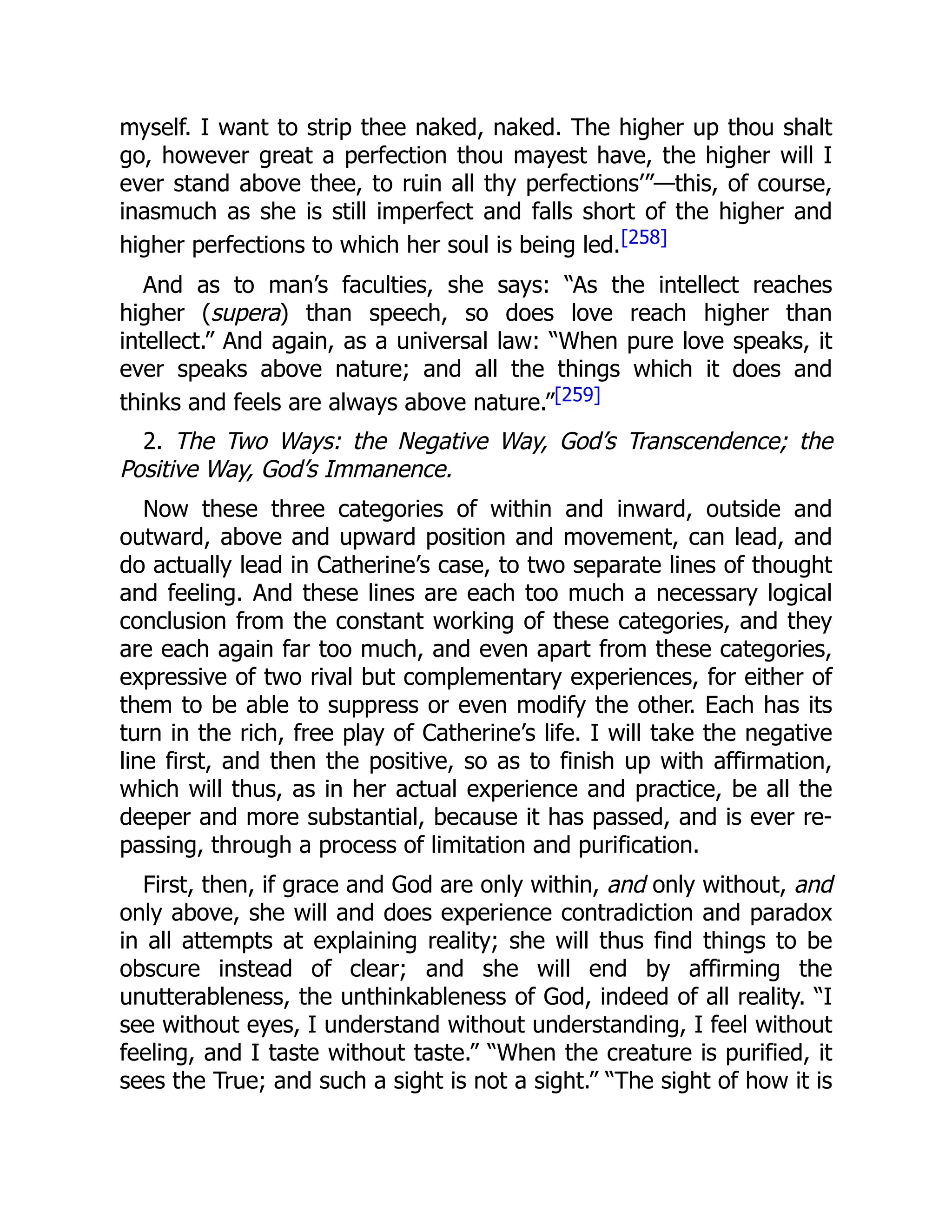 myself. I want to strip thee naked, naked. The higher up thou shalt
go, however great a perfection thou mayest have, the higher will I
ever stand above thee, to ruin all thy perfections’”—this, of course,
inasmuch as she is still imperfect and falls short of the higher and
higher perfections to which her soul is being led.[258]
And as to man’s faculties, she says: “As the intellect reaches
higher (supera) than speech, so does love reach higher than
intellect.” And again, as a universal law: “When pure love speaks, it
ever speaks above nature; and all the things which it does and
thinks and feels are always above nature.”[259]
2. The Two Ways: the Negative Way, God’s Transcendence; the
Positive Way, God’s Immanence.
Now these three categories of within and inward, outside and
outward, above and upward position and movement, can lead, and
do actually lead in Catherine’s case, to two separate lines of thought
and feeling. And these lines are each too much a necessary logical
conclusion from the constant working of these categories, and they
are each again far too much, and even apart from these categories,
expressive of two rival but complementary experiences, for either of
them to be able to suppress or even modify the other. Each has its
turn in the rich, free play of Catherine’s life. I will take the negative
line first, and then the positive, so as to finish up with affirmation,
which will thus, as in her actual experience and practice, be all the
deeper and more substantial, because it has passed, and is ever re-
passing, through a process of limitation and purification.
First, then, if grace and God are only within, and only without, and
only above, she will and does experience contradiction and paradox
in all attempts at explaining reality; she will thus find things to be
obscure instead of clear; and she will end by affirming the
unutterableness, the unthinkableness of God, indeed of all reality. “I
see without eyes, I understand without understanding, I feel without
feeling, and I taste without taste.” “When the creature is purified, it
sees the True; and such a sight is not a sight.” “The sight of how it is
 