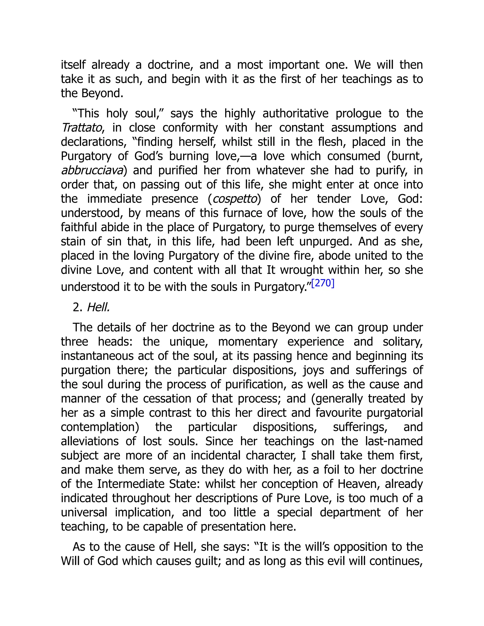 itself already a doctrine, and a most important one. We will then
take it as such, and begin with it as the first of her teachings as to
the Beyond.
“This holy soul,” says the highly authoritative prologue to the
Trattato, in close conformity with her constant assumptions and
declarations, “finding herself, whilst still in the flesh, placed in the
Purgatory of God’s burning love,—a love which consumed (burnt,
abbrucciava) and purified her from whatever she had to purify, in
order that, on passing out of this life, she might enter at once into
the immediate presence (cospetto) of her tender Love, God:
understood, by means of this furnace of love, how the souls of the
faithful abide in the place of Purgatory, to purge themselves of every
stain of sin that, in this life, had been left unpurged. And as she,
placed in the loving Purgatory of the divine fire, abode united to the
divine Love, and content with all that It wrought within her, so she
understood it to be with the souls in Purgatory.”[270]
2. Hell.
The details of her doctrine as to the Beyond we can group under
three heads: the unique, momentary experience and solitary,
instantaneous act of the soul, at its passing hence and beginning its
purgation there; the particular dispositions, joys and sufferings of
the soul during the process of purification, as well as the cause and
manner of the cessation of that process; and (generally treated by
her as a simple contrast to this her direct and favourite purgatorial
contemplation) the particular dispositions, sufferings, and
alleviations of lost souls. Since her teachings on the last-named
subject are more of an incidental character, I shall take them first,
and make them serve, as they do with her, as a foil to her doctrine
of the Intermediate State: whilst her conception of Heaven, already
indicated throughout her descriptions of Pure Love, is too much of a
universal implication, and too little a special department of her
teaching, to be capable of presentation here.
As to the cause of Hell, she says: “It is the will’s opposition to the
Will of God which causes guilt; and as long as this evil will continues,
 