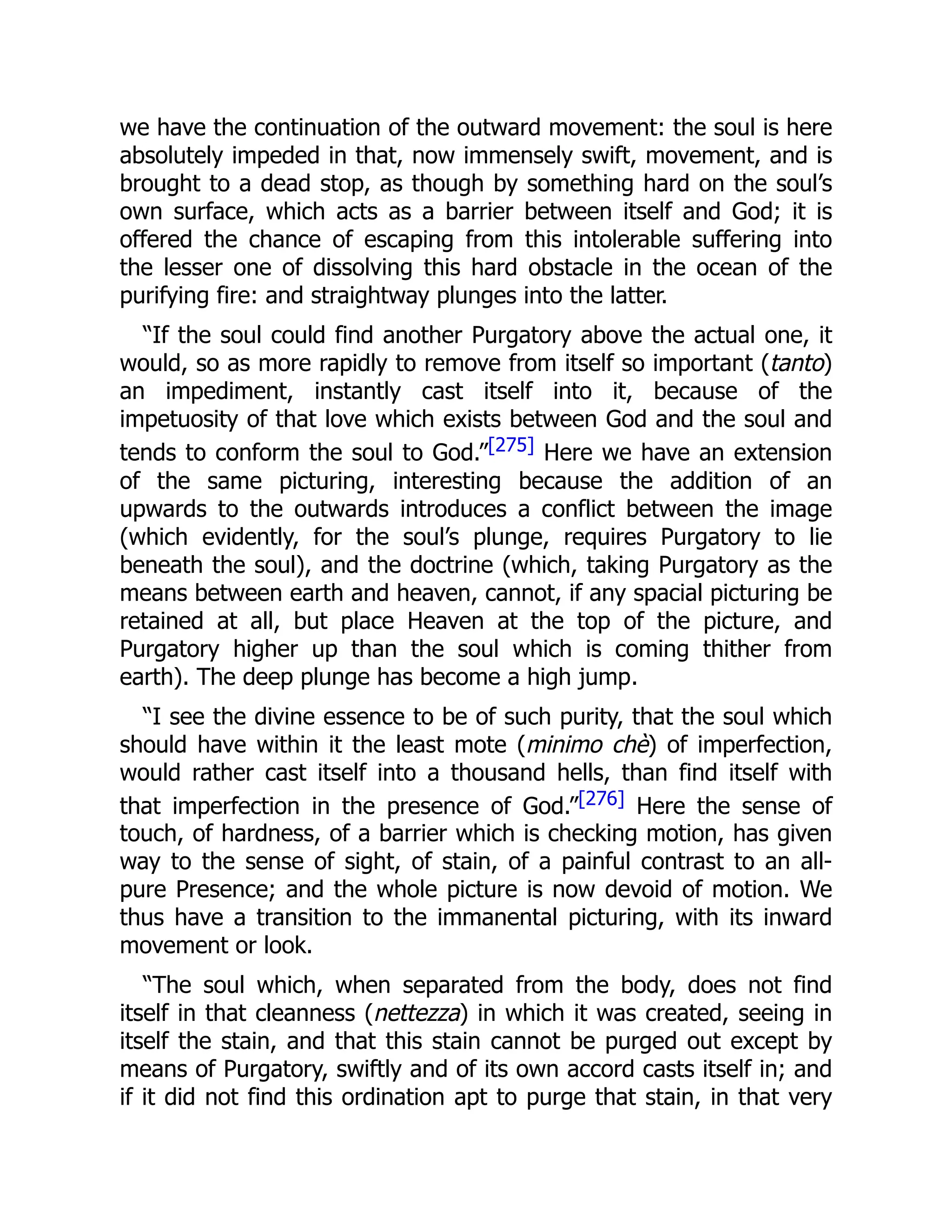 we have the continuation of the outward movement: the soul is here
absolutely impeded in that, now immensely swift, movement, and is
brought to a dead stop, as though by something hard on the soul’s
own surface, which acts as a barrier between itself and God; it is
offered the chance of escaping from this intolerable suffering into
the lesser one of dissolving this hard obstacle in the ocean of the
purifying fire: and straightway plunges into the latter.
“If the soul could find another Purgatory above the actual one, it
would, so as more rapidly to remove from itself so important (tanto)
an impediment, instantly cast itself into it, because of the
impetuosity of that love which exists between God and the soul and
tends to conform the soul to God.”[275] Here we have an extension
of the same picturing, interesting because the addition of an
upwards to the outwards introduces a conflict between the image
(which evidently, for the soul’s plunge, requires Purgatory to lie
beneath the soul), and the doctrine (which, taking Purgatory as the
means between earth and heaven, cannot, if any spacial picturing be
retained at all, but place Heaven at the top of the picture, and
Purgatory higher up than the soul which is coming thither from
earth). The deep plunge has become a high jump.
“I see the divine essence to be of such purity, that the soul which
should have within it the least mote (minimo chè) of imperfection,
would rather cast itself into a thousand hells, than find itself with
that imperfection in the presence of God.”[276] Here the sense of
touch, of hardness, of a barrier which is checking motion, has given
way to the sense of sight, of stain, of a painful contrast to an all-
pure Presence; and the whole picture is now devoid of motion. We
thus have a transition to the immanental picturing, with its inward
movement or look.
“The soul which, when separated from the body, does not find
itself in that cleanness (nettezza) in which it was created, seeing in
itself the stain, and that this stain cannot be purged out except by
means of Purgatory, swiftly and of its own accord casts itself in; and
if it did not find this ordination apt to purge that stain, in that very
 