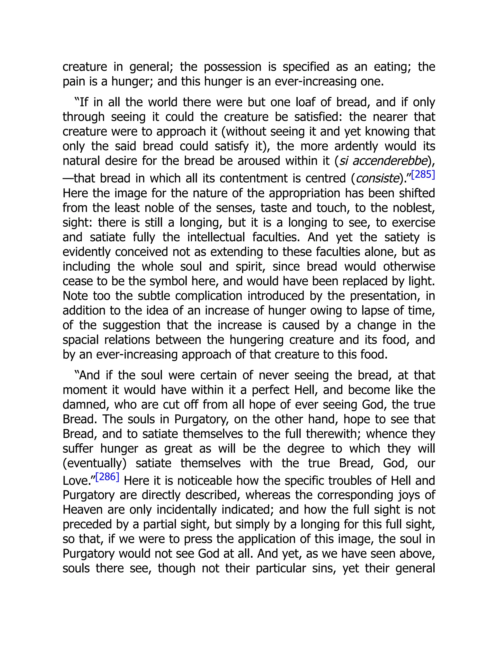 creature in general; the possession is specified as an eating; the
pain is a hunger; and this hunger is an ever-increasing one.
“If in all the world there were but one loaf of bread, and if only
through seeing it could the creature be satisfied: the nearer that
creature were to approach it (without seeing it and yet knowing that
only the said bread could satisfy it), the more ardently would its
natural desire for the bread be aroused within it (si accenderebbe),
—that bread in which all its contentment is centred (consiste).”[285]
Here the image for the nature of the appropriation has been shifted
from the least noble of the senses, taste and touch, to the noblest,
sight: there is still a longing, but it is a longing to see, to exercise
and satiate fully the intellectual faculties. And yet the satiety is
evidently conceived not as extending to these faculties alone, but as
including the whole soul and spirit, since bread would otherwise
cease to be the symbol here, and would have been replaced by light.
Note too the subtle complication introduced by the presentation, in
addition to the idea of an increase of hunger owing to lapse of time,
of the suggestion that the increase is caused by a change in the
spacial relations between the hungering creature and its food, and
by an ever-increasing approach of that creature to this food.
“And if the soul were certain of never seeing the bread, at that
moment it would have within it a perfect Hell, and become like the
damned, who are cut off from all hope of ever seeing God, the true
Bread. The souls in Purgatory, on the other hand, hope to see that
Bread, and to satiate themselves to the full therewith; whence they
suffer hunger as great as will be the degree to which they will
(eventually) satiate themselves with the true Bread, God, our
Love.”[286] Here it is noticeable how the specific troubles of Hell and
Purgatory are directly described, whereas the corresponding joys of
Heaven are only incidentally indicated; and how the full sight is not
preceded by a partial sight, but simply by a longing for this full sight,
so that, if we were to press the application of this image, the soul in
Purgatory would not see God at all. And yet, as we have seen above,
souls there see, though not their particular sins, yet their general
 