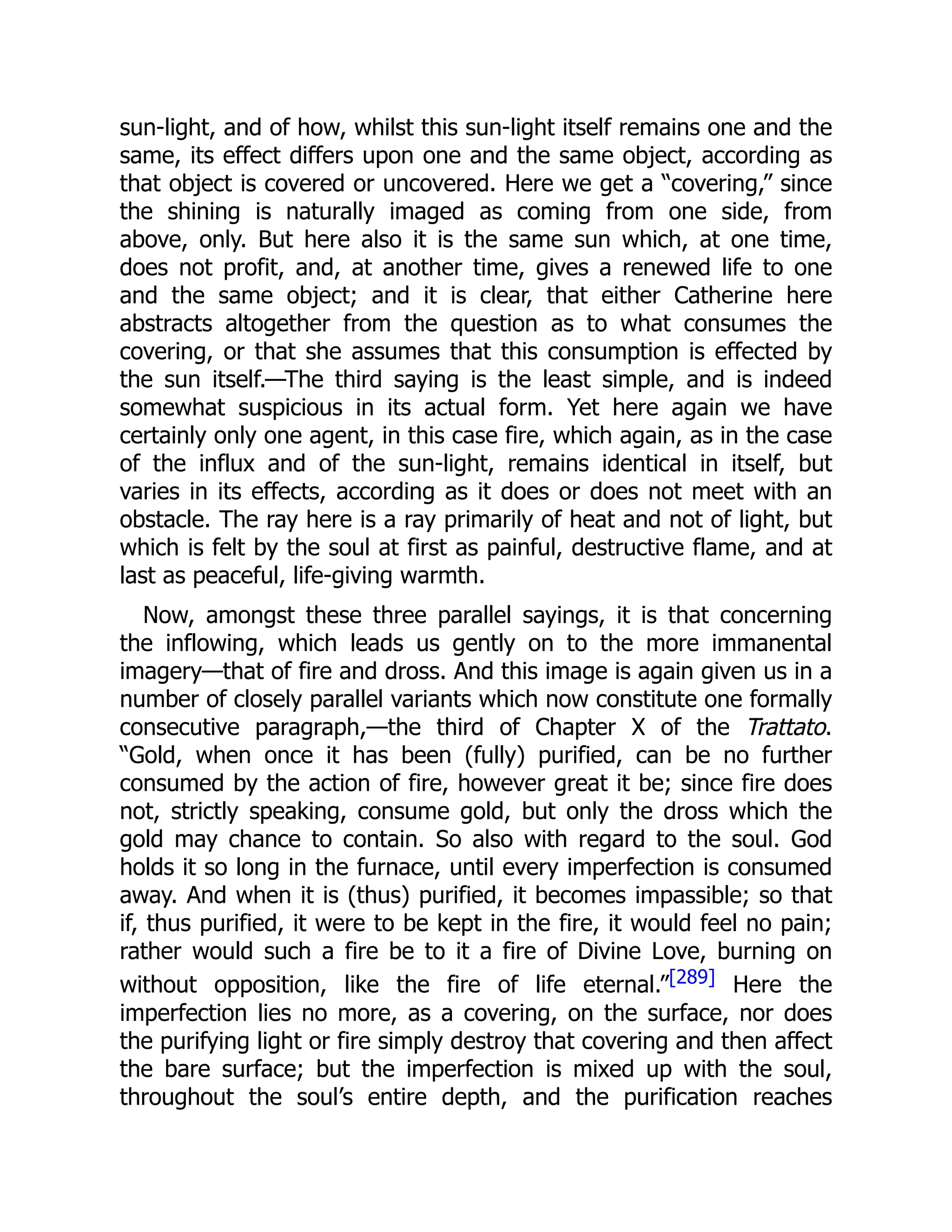 sun-light, and of how, whilst this sun-light itself remains one and the
same, its effect differs upon one and the same object, according as
that object is covered or uncovered. Here we get a “covering,” since
the shining is naturally imaged as coming from one side, from
above, only. But here also it is the same sun which, at one time,
does not profit, and, at another time, gives a renewed life to one
and the same object; and it is clear, that either Catherine here
abstracts altogether from the question as to what consumes the
covering, or that she assumes that this consumption is effected by
the sun itself.—The third saying is the least simple, and is indeed
somewhat suspicious in its actual form. Yet here again we have
certainly only one agent, in this case fire, which again, as in the case
of the influx and of the sun-light, remains identical in itself, but
varies in its effects, according as it does or does not meet with an
obstacle. The ray here is a ray primarily of heat and not of light, but
which is felt by the soul at first as painful, destructive flame, and at
last as peaceful, life-giving warmth.
Now, amongst these three parallel sayings, it is that concerning
the inflowing, which leads us gently on to the more immanental
imagery—that of fire and dross. And this image is again given us in a
number of closely parallel variants which now constitute one formally
consecutive paragraph,—the third of Chapter X of the Trattato.
“Gold, when once it has been (fully) purified, can be no further
consumed by the action of fire, however great it be; since fire does
not, strictly speaking, consume gold, but only the dross which the
gold may chance to contain. So also with regard to the soul. God
holds it so long in the furnace, until every imperfection is consumed
away. And when it is (thus) purified, it becomes impassible; so that
if, thus purified, it were to be kept in the fire, it would feel no pain;
rather would such a fire be to it a fire of Divine Love, burning on
without opposition, like the fire of life eternal.”[289] Here the
imperfection lies no more, as a covering, on the surface, nor does
the purifying light or fire simply destroy that covering and then affect
the bare surface; but the imperfection is mixed up with the soul,
throughout the soul’s entire depth, and the purification reaches
 