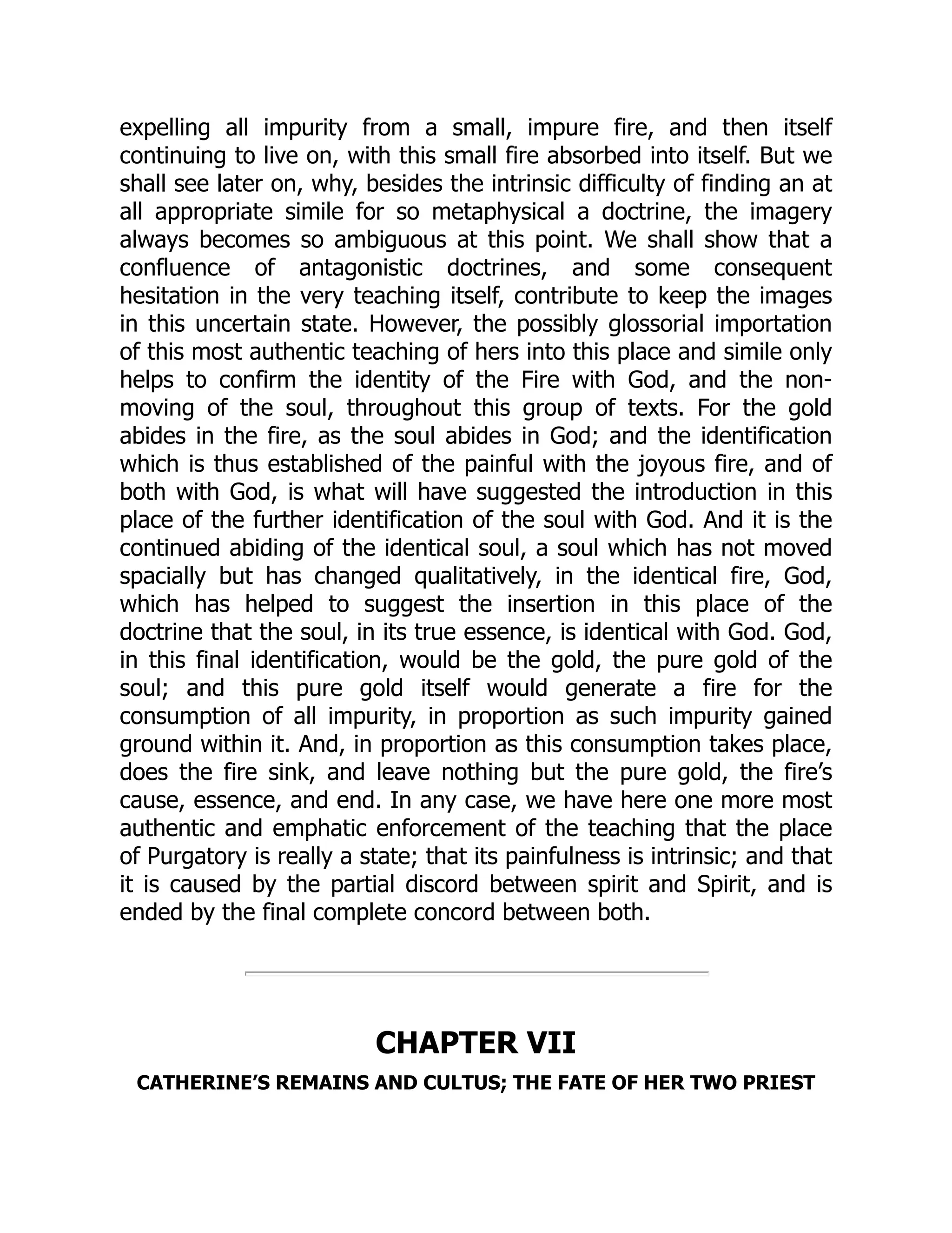 expelling all impurity from a small, impure fire, and then itself
continuing to live on, with this small fire absorbed into itself. But we
shall see later on, why, besides the intrinsic difficulty of finding an at
all appropriate simile for so metaphysical a doctrine, the imagery
always becomes so ambiguous at this point. We shall show that a
confluence of antagonistic doctrines, and some consequent
hesitation in the very teaching itself, contribute to keep the images
in this uncertain state. However, the possibly glossorial importation
of this most authentic teaching of hers into this place and simile only
helps to confirm the identity of the Fire with God, and the non-
moving of the soul, throughout this group of texts. For the gold
abides in the fire, as the soul abides in God; and the identification
which is thus established of the painful with the joyous fire, and of
both with God, is what will have suggested the introduction in this
place of the further identification of the soul with God. And it is the
continued abiding of the identical soul, a soul which has not moved
spacially but has changed qualitatively, in the identical fire, God,
which has helped to suggest the insertion in this place of the
doctrine that the soul, in its true essence, is identical with God. God,
in this final identification, would be the gold, the pure gold of the
soul; and this pure gold itself would generate a fire for the
consumption of all impurity, in proportion as such impurity gained
ground within it. And, in proportion as this consumption takes place,
does the fire sink, and leave nothing but the pure gold, the fire’s
cause, essence, and end. In any case, we have here one more most
authentic and emphatic enforcement of the teaching that the place
of Purgatory is really a state; that its painfulness is intrinsic; and that
it is caused by the partial discord between spirit and Spirit, and is
ended by the final complete concord between both.
CHAPTER VII
CATHERINE’S REMAINS AND CULTUS; THE FATE OF HER TWO PRIEST
 