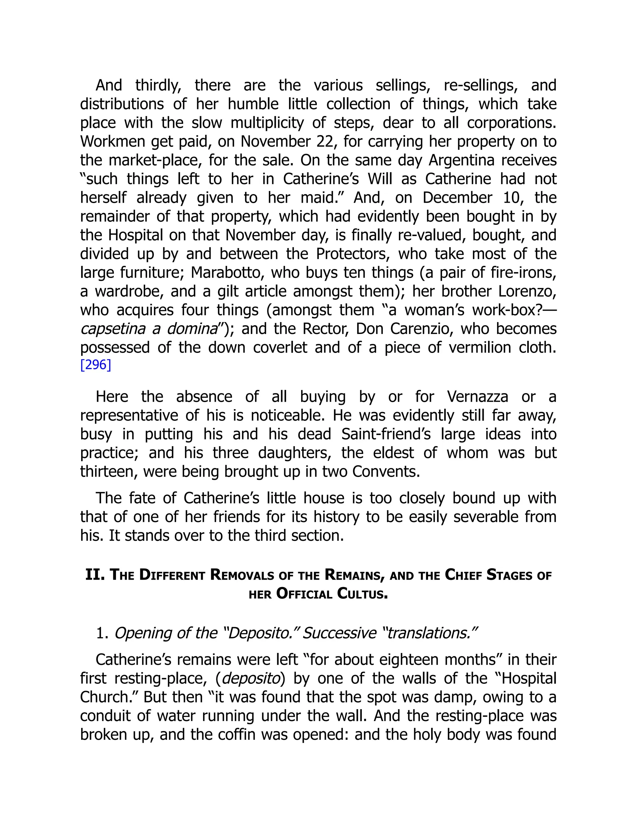 And thirdly, there are the various sellings, re-sellings, and
distributions of her humble little collection of things, which take
place with the slow multiplicity of steps, dear to all corporations.
Workmen get paid, on November 22, for carrying her property on to
the market-place, for the sale. On the same day Argentina receives
“such things left to her in Catherine’s Will as Catherine had not
herself already given to her maid.” And, on December 10, the
remainder of that property, which had evidently been bought in by
the Hospital on that November day, is finally re-valued, bought, and
divided up by and between the Protectors, who take most of the
large furniture; Marabotto, who buys ten things (a pair of fire-irons,
a wardrobe, and a gilt article amongst them); her brother Lorenzo,
who acquires four things (amongst them “a woman’s work-box?—
capsetina a domina”); and the Rector, Don Carenzio, who becomes
possessed of the down coverlet and of a piece of vermilion cloth.
[296]
Here the absence of all buying by or for Vernazza or a
representative of his is noticeable. He was evidently still far away,
busy in putting his and his dead Saint-friend’s large ideas into
practice; and his three daughters, the eldest of whom was but
thirteen, were being brought up in two Convents.
The fate of Catherine’s little house is too closely bound up with
that of one of her friends for its history to be easily severable from
his. It stands over to the third section.
II. The Different Removals of the Remains, and the Chief Stages of
her Official Cultus.
1. Opening of the “Deposito.” Successive “translations.”
Catherine’s remains were left “for about eighteen months” in their
first resting-place, (deposito) by one of the walls of the “Hospital
Church.” But then “it was found that the spot was damp, owing to a
conduit of water running under the wall. And the resting-place was
broken up, and the coffin was opened: and the holy body was found
 