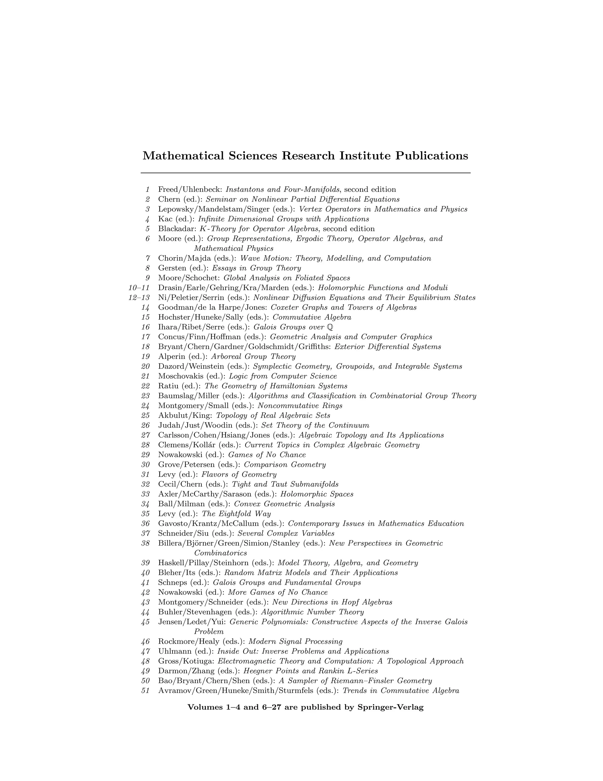 Mathematical Sciences Research Institute Publications
1 Freed/Uhlenbeck: Instantons and Four-Manifolds, second edition
2 Chern (ed.): Seminar on Nonlinear Partial Differential Equations
3 Lepowsky/Mandelstam/Singer (eds.): Vertex Operators in Mathematics and Physics
4 Kac (ed.): Infinite Dimensional Groups with Applications
5 Blackadar: K-Theory for Operator Algebras, second edition
6 Moore (ed.): Group Representations, Ergodic Theory, Operator Algebras, and
Mathematical Physics
7 Chorin/Majda (eds.): Wave Motion: Theory, Modelling, and Computation
8 Gersten (ed.): Essays in Group Theory
9 Moore/Schochet: Global Analysis on Foliated Spaces
10–11 Drasin/Earle/Gehring/Kra/Marden (eds.): Holomorphic Functions and Moduli
12–13 Ni/Peletier/Serrin (eds.): Nonlinear Diffusion Equations and Their Equilibrium States
14 Goodman/de la Harpe/Jones: Coxeter Graphs and Towers of Algebras
15 Hochster/Huneke/Sally (eds.): Commutative Algebra
16 Ihara/Ribet/Serre (eds.): Galois Groups over Q
17 Concus/Finn/Hoffman (eds.): Geometric Analysis and Computer Graphics
18 Bryant/Chern/Gardner/Goldschmidt/Griffiths: Exterior Differential Systems
19 Alperin (ed.): Arboreal Group Theory
20 Dazord/Weinstein (eds.): Symplectic Geometry, Groupoids, and Integrable Systems
21 Moschovakis (ed.): Logic from Computer Science
22 Ratiu (ed.): The Geometry of Hamiltonian Systems
23 Baumslag/Miller (eds.): Algorithms and Classification in Combinatorial Group Theory
24 Montgomery/Small (eds.): Noncommutative Rings
25 Akbulut/King: Topology of Real Algebraic Sets
26 Judah/Just/Woodin (eds.): Set Theory of the Continuum
27 Carlsson/Cohen/Hsiang/Jones (eds.): Algebraic Topology and Its Applications
28 Clemens/Kollár (eds.): Current Topics in Complex Algebraic Geometry
29 Nowakowski (ed.): Games of No Chance
30 Grove/Petersen (eds.): Comparison Geometry
31 Levy (ed.): Flavors of Geometry
32 Cecil/Chern (eds.): Tight and Taut Submanifolds
33 Axler/McCarthy/Sarason (eds.): Holomorphic Spaces
34 Ball/Milman (eds.): Convex Geometric Analysis
35 Levy (ed.): The Eightfold Way
36 Gavosto/Krantz/McCallum (eds.): Contemporary Issues in Mathematics Education
37 Schneider/Siu (eds.): Several Complex Variables
38 Billera/Björner/Green/Simion/Stanley (eds.): New Perspectives in Geometric
Combinatorics
39 Haskell/Pillay/Steinhorn (eds.): Model Theory, Algebra, and Geometry
40 Bleher/Its (eds.): Random Matrix Models and Their Applications
41 Schneps (ed.): Galois Groups and Fundamental Groups
42 Nowakowski (ed.): More Games of No Chance
43 Montgomery/Schneider (eds.): New Directions in Hopf Algebras
44 Buhler/Stevenhagen (eds.): Algorithmic Number Theory
45 Jensen/Ledet/Yui: Generic Polynomials: Constructive Aspects of the Inverse Galois
Problem
46 Rockmore/Healy (eds.): Modern Signal Processing
47 Uhlmann (ed.): Inside Out: Inverse Problems and Applications
48 Gross/Kotiuga: Electromagnetic Theory and Computation: A Topological Approach
49 Darmon/Zhang (eds.): Heegner Points and Rankin L-Series
50 Bao/Bryant/Chern/Shen (eds.): A Sampler of Riemann–Finsler Geometry
51 Avramov/Green/Huneke/Smith/Sturmfels (eds.): Trends in Commutative Algebra
Volumes 1–4 and 6–27 are published by Springer-Verlag
 