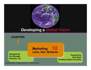 Developing a Global Vision
          CHAPTER
                    5
                                                Marketing      10
                                                Lamb, Hair, McDaniel
       Designed by
                                                                                     Prepared by
       Eric Brengle
                                                                                       Amit Shah
       B-books, Ltd.
                                                                       Frostburg State University
Copyright ©2009 by Cengage Learning Inc. All rights reserved                                  1
 