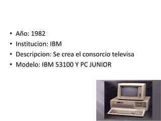 • Año: 1982
• Institucion: IBM
• Descripcion: Se crea el consorcio televisa
• Modelo: IBM 53100 Y PC JUNIOR
 