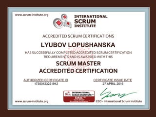 INTERNATIONAL
INSTITUTE
SCRUM
www.scrum-institute.org
www.scrum-institute.org CEO - International Scrum Institute
ACCREDITED SCRUMCERTIFICATIONS
HAS SUCCESSFULLY COMPLETED ACCREDITED SCRUM CERTIFICATION
REQUIREMENTS AND IS AWARDED WITHTHIS
SCRUM MASTER
ACCREDITED CERTIFICATION
AUTHORIZED CERTIFICATE ID CERTIFICATE ISSUE DATE
LYUBOV LOPUSHANSKA
17350423221942 27 APRIL 2016
 