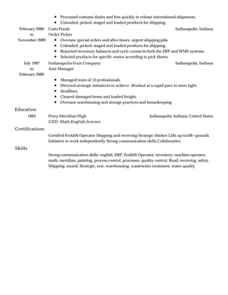 Education
Certifications
Skills
Processed customs duties and fees quickly to release international shipments.
Unloaded, picked, staged and loaded products for shipping.
February 2009
to
November 2009
Indianapolis, IndianaCaito Foods
Order Picker
Oversaw special orders and after-hours, urgent shipping jobs.
Unloaded, picked, staged and loaded products for shipping.
Reported inventory balances and cycle counts in both the ERP and WMS systems.
Selected products for specific routes according to pick sheets.
July 1997
to
February 2009
Indianapolis, IndianaIndianapolis Fruit Company
Asst Manager
Managed team of 13 professionals.
Directed strategic initiatives to achieve ,Worked at a rapid pace to meet tight.
deadlines.
Cleared damaged items and loaded freight.
Oversaw warehousing and storage practices and housekeeping.
1993 Indianapolis, Indiana, United StatesPerry Meridian High
GED: Math,English,Science
Certified Forklift Operator Shipping and receiving Strategic thinker Lifts up to100 +pounds
Initiative to work independently Strong communication skills Collaborative
Strong communication skills, english, ERP, Forklift Operator, inventory, machine operator,
math, meridian, painting, process control, processes, quality control, Read, receiving, safety,
Shipping, sound, Strategic, tear, warehousing, wastewater treatment, water quality
 