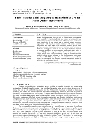 International Journal of Power Electronics and Drive System (IJPEDS)
Vol. 8, No. 3, September 2017, pp. 1251~1259
ISSN: 2088-8694, DOI: 10.11591/ijpeds.v8i3.pp1251-1259  1251
Journal homepage: http://iaesjournal.com/online/index.php/IJPEDS
Filter Implementation Using Output Transformer of UPS for
Power Quality Improvement
Anandh N., Pramod Antony D'Sa, M.V. Gautam, V. Sai Sandeep
Department of Electrical and Electronics Engineering, Manipal Institute of Technology, Manipal University, India
Article Info ABSTRACT
Article history:
Received Mar 27, 2017
Revised Jul 26, 2017
Accepted Aug 14, 2017
Power electronics play a significant role in different areas of technology,
more usage of power electronic devices lead to more harmonic content and
various power quality issues in the system. Therefore, power quality gains
more significance in the current era of research. Power electronics
equipment’s with non-linear loads concludes with more harmonic
disturbances and lower power factor. Harmonic impurities are the major
problem ingredient due to the connection of non-linear load. To lessen the
harmonics usually passive filters are used. The major objective of this work
is to monitor and analyse the power quality of uninterrupted power supply by
means of DAQ system that gathers real time data on the system and then the
data is analysed using National Instruments LabVIEW. Once power quality
analysis is done, a new technique of filter implementation using output
transformer of the UPS was explored and passive filter was simulated using
MATLAB/Simulink and then simulated filter was implemented in order to
achieve power quality improvement.
Keyword:
DAQ system
Harmonics
Passive shunt tuned filter
Power quality improvement
Uninterrupted power supply
Copyright ©2017 Institute of Advanced Engineering and Science.
All rights reserved.
Corresponding Author:
Anandh N,
Department of Electrical and Electronics Engineering,
Manipal Institute of Technology, Manipal University,
Manipal – 576104, Karnataka, India.
Email: anandh.n@manipal.edu.
1. INTRODUCTION
Recently power electronics devices are widely used for rectification, inversion and several other
applications. Besides being effective they also introduce harmonics in the power system. Arrangement of
many sine waves with different frequencies than the fundamental frequency is termed as harmonics.
Normally, the voltage and current waveforms are expected to be purely sinusoidal, but when the system is
attached to any non-linear load it gets distorted. Examples of non-linear load include static power converters
(rectifiers, adjustable speed drives, switched mode power supply and rotating electrical machines etc) [1].
Harmonics causes many ill-effects such as overheating, mechanical and electrical oscillations in alternators
and prime movers, faulty operation of protective relays, intervention with communication equipments and
decreasing the power generation, transmission and utilization efficiency. To overcome these harms, harmonic
mitigation is significant for both utility and consumer ends. Using passive filters to filter out harmonics from
the power system is one of the most primitive method used [2].
The power quality issues in power system became very severe because of vast usage of non-linear
loads and power electronic components. Researchers are working upon to resolve the power quality issues,
like current harmonics, reactive power etc. Hybrid active power filter (HAPF) comprises of passive filters
(PF) and a series APF [3]. Thus, HAPF takes the benefits of both PF and APF. PFs can withstand high
voltage and capacity alternatively, APF can filter harmonics efficiently. At all time, PF can only pay
compensation to current harmonics with stable frequencies as like 5th
and 7th
harmonics. For other current
harmonics, impedance is quiet high in PF branches and the load voltage waveforms gets worsen. To
 