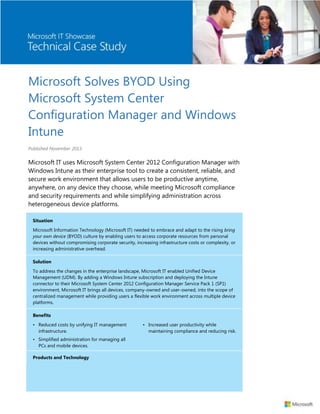 Microsoft Solves BYOD Using
Microsoft System Center
Configuration Manager and Windows
Intune
Published November 2013

Microsoft IT uses Microsoft System Center 2012 Configuration Manager with
Windows Intune as their enterprise tool to create a consistent, reliable, and
secure work environment that allows users to be productive anytime,
anywhere, on any device they choose, while meeting Microsoft compliance
and security requirements and while simplifying administration across
heterogeneous device platforms.
Situation
Microsoft Information Technology (Microsoft IT) needed to embrace and adapt to the rising bring
your own device (BYOD) culture by enabling users to access corporate resources from personal
devices without compromising corporate security, increasing infrastructure costs or complexity, or
increasing administrative overhead.
Solution
To address the changes in the enterprise landscape, Microsoft IT enabled Unified Device
Management (UDM). By adding a Windows Intune subscription and deploying the Intune
connector to their Microsoft System Center 2012 Configuration Manager Service Pack 1 (SP1)
environment, Microsoft IT brings all devices, company-owned and user-owned, into the scope of
centralized management while providing users a flexible work environment across multiple device
platforms.
Benefits
• Reduced costs by unifying IT management
infrastructure.
• Simplified administration for managing all
PCs and mobile devices.
Products and Technology

• Increased user productivity while
maintaining compliance and reducing risk.

 