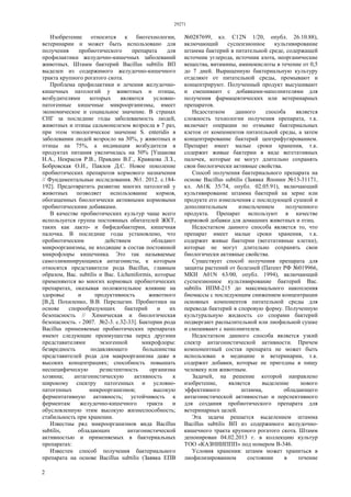 29271
2
Изобретение относится к биотехнологии,
ветеринарии и может быть использовано для
получения пробиотического препарата для
профилактики желудочно-кишечных заболеваний
животных. Штамм бактерий Bacillus subtilis ВП
выделен из содержимого желудочно-кишечного
тракта крупного рогатого скота.
Проблема профилактики и лечения желудочно-
кишечных патологий у животных и птицы,
возбудителями которых являются условно-
патогенные кишечные микроорганизмы, имеет
экономическое и социальное значение. В странах
СНГ за последние годы заболеваемость людей,
животных и птицы сальмонелезом возросла в 7 раз,
при этом этиологическое значение S. enteridis в
заболевании людей возросло на 30%, у животных и
птицы на 75%, а индикация возбудителя в
продуктах питания увеличилась на 50% [Ушакова
Н.А., Некрасов Р.В., Правдин В.Г., Кравцова Л.З.,
Бобровская О.И., Павлов Д.С. Новое поколение
пробиотических препаратов кормового назначения
// Фундаментальные исследования. №1. 2012. с.184-
192]. Предотвратить развитие многих патологий у
животных позволяет использование кормов,
обогащенных биологически активными кормовыми
пробиотическими добавками.
В качестве пробиотических культур чаще всего
используется группа постоянных обитателей ЖКТ,
таких как лакто- и бифидобактерии, кишечная
палочка. В последние годы установлено, что
пробиотическим действием обладают
микроорганизмы, не входящие в состав постоянной
микрофлоры кишечника. Это так называемые
самоэлиминирующиеся антагонисты, к которым
относятся представители рода Bacillus, главным
образом, Вас. subtilis и Вас. Licheniformis, которые
применяются во многих кормовых пробиотических
препаратах, оказывая положительное влияние на
здоровье и продуктивность животного
[В.Д. Похиленко, В.В. Перелыгин. Пробиотики на
основе спорообразующих бактерий и их
безопасность // Химическая и биологическая
безопасность. - 2007. №2-3. с.32-33]. Бактерии рода
Bacillus применяемые пробиотических препаратах
имеют следующие преимущества перед другими
представителями экзогенной микрофлоры:
безвредность подавляющего большинства
представителей рода для макроорганизма даже в
высоких концентрациях; способность повышать
неспецифическую резистентность организма
хозяина; антагонистическую активность к
широкому спектру патогенных и условно-
патогенных микроорганизмов; высокую
ферментативную активность; устойчивость к
ферментам желудочно-кишечного тракта и
обусловленную этим высокую жизнеспособность;
стабильность при хранении.
Известны ряд микроорганизмов вида Bacillus
subtilis, обладающих антагонистической
активностью и применяемых в бактериальных
препаратах:
Известен способ получения бактериального
препарата на основе Bacillus subtilis (Заявка ЕПВ
№0287699, кл. С12N 1/20, опубл. 26.10.88),
включающий суспензионное культивирование
штамма бактерий в питательной среде, содержащей
источник углерода, источник азота, неорганические
вещества, витамины, аминокислоты в течение от 0,5
до 7 дней. Выращенную бактериальную культуру
отделяют от питательной среды, промывают и
концентрируют. Полученный продукт высушивают
и смешивают с добавками-наполнителями для
получения фармацевтических или ветеринарных
препаратов.
Недостатком данного способа является
сложность технологии получения препарата, т.к.
включает операции по отмывке бактериальных
клеток от компонентов питательной среды, а затем
концентрирование бактерий центрифугированием.
Препарат имеет малые сроки хранения, т.к.
содержит живые бактерии в виде вегетативных
палочек, которые не могут длительно сохранять
свои биологически активные свойства.
Способ получения бактериального препарата на
основе Bacillus subtilis (Заявка Японии №13-31171,
кл. А61K 35/74, опубл. 02.05.91), включающий
культивирование штамма бактерий на зерне или
продукте его измельчения с последующей сушкой и
дополнительным измельчением полученного
продукта. Препарат используют в качестве
кормовой добавки для домашних животных и птиц.
Недостатком данного способа является то, что
препарат имеет малые сроки хранения, т.к.
содержит живые бактерии (вегетативные клетки),
которые не могут длительно сохранять свои
биологически активные свойства.
Существует способ получения препарата для
защиты растений от болезней (Патент РФ №019966,
МКИ А01N 63/00, опубл. 1994), включающий
суспензионное культивирование бактерий Вас.
subtilis ИПМ-215 до максимального накопления
биомассы с последующим снижением концентрации
основных компонентов питательной среды для
перевода бактерий в споровую форму. Полученную
культуральную жидкость со спорами бактерий
подвергают распылительной или лиофильной сушке
и смешивают с наполнителем.
Недостатком данного способа является узкий
спектр антагонистической активности. Причем
компонентный состав препарата не может быть
использован в медицине и ветеринарии, т.к.
содержит добавки, которые не пригодны в пищу
человеку или животным.
Задачей, на решение которой направлено
изобретение, является выделение нового
эффективного штамма, обладающего
антагонистической активностью и перспективного
для создания пробиотического препарата для
ветеринарных целей.
Эта задача решается выделением штамма
Bacillus subtilis ВП из содержимого желудочно-
кишечного тракта крупного рогатого скота. Штамм
депонирован 04.02.2013 г. в коллекцию культур
ТОО «КАЗНИИППП» под номером В-346.
Условия хранения: штамм может храниться в
лиофилизированном состоянии в течение
 