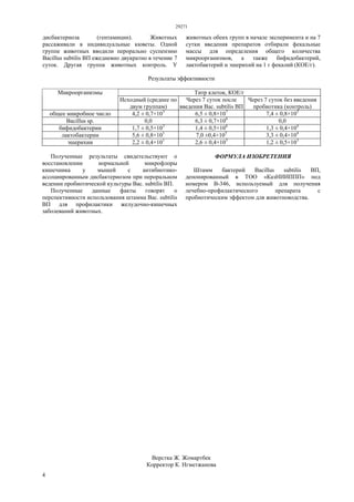 29271
4
дисбактериоза (гентамицин). Животных
рассаживали в индивидуальные кюветы. Одной
группе животных вводили перорально суспензию
Bacillus subtilis ВП ежедневно двукратно в течение 7
суток. Другая группа животных контроль. У
животных обеих групп в начале эксперимента и на 7
сутки введения препаратов отбирали фекальные
массы для определения общего количества
микроорганизмов, а также бифидобактерий,
лактобактерий и эшерихий на 1 г фекалий (КОЕ/г).
Результаты эффективности
Титр клеток, КОЕ/гМикроорганизмы
Исходный (среднее по
двум группам)
Через 7 суток после
введения Вас. subtilis ВП
Через 7 суток без введения
пробиотика (контроль)
общее микробное число 4,2 ± 0,7×103
6,5 ± 0,8×107
7,4 ± 0,8×105
Bacillus sp. 0,0 6,3 ± 0,7×106
0,0
бифидобактерии 1,7 ± 0,5×103
1,4 ± 0,5×106
1,3 ± 0,4×104
лактобактерии 5,6 ± 0,8×101
7,0 ±0,4×105
3,3 ± 0,4×104
эшерихии 2,2 ± 0,4×101
2,6 ± 0,4×105
1,2 ± 0,5×103
Полученные результаты свидетельствуют о
восстановлении нормальной микрофлоры
кишечника у мышей с антибиотико-
ассоциированным дисбактериозом при пероральном
ведении пробиотической культуры Вас. subtilis ВП.
Полученные данные факты говорят о
перспективности использования штамма Вас. subtilis
ВП для профилактики желудочно-кишечных
заболеваний животных.
ФОРМУЛА ИЗОБРЕТЕНИЯ
Штамм бактерий Bacillus subtilis ВП,
депонированный в ТОО «КазНИИППП» под
номером В-346, используемый для получения
лечебно-профилактического препарата с
пробиотическим эффектом для животноводства.
Верстка Ж. Жомартбек
Корректор К. Нгметжанова
 