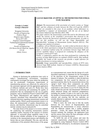 International Journal for Quality research
UDK- 378.014.3(497.11)
Original Scientific Paper (1.01)
Vol.4, No. 4, 2010 249
Georgia A. Louka¹
George J. Besseris²
¹Kingston University
Faculty of Engineering
Penhryn Road,
Kingston upon Thames,
Surrey KT1 2EE,
England, United Kingdom
²Technological Educational Institute
of Piraeus
Faculty of Engineering
250 Thivon Str.& P.Ralli Str.,Aigaleo
122 44
Athens, Greece
GAUGE R&R FOR AN OPTICAL MICROMETER INDUSTRIAL
TYPE MACHINE
Abstract: The measurement of the uncertainty of a metric system, as ‘Gauge
R&R’ and the collation of results between the Xbar & R and the ANOVA
method, are extended in this essay. In an academic school laboratory we
accomplished a sequence of measurements with the use of an Optical
Micrometer Industrial Type Machine (MUL 300).
This paper analyzes the measurement system that used in the laboratory and
checks the reasons of the variability’s provocation that observed in the
machine, between the theoretical calculations and measurements. In order to
find out this problem, we will use the ‘Gage Repeatability and
Reproducibility’ technique of Measurement System Analysis (M.S.A.). This
technique uses analysis of variance.
In addition, will use Minitab program in order to find out the factors that we
have in the whole experiment as enlarge the problem of measurements. In this
paper, a statistical method using the correlation between Gage R&R and
process capability indices is proposed for evaluating the adequacy of the
acceptance criteria of P/T ratio.
Finally, a comparative analysis has also been performed for evaluating the
accuracy of Gage R&R between two methods (ANOVA and R- Xbar method).
Hopefully, the results of this research can provide a useful reference for
quality practitioners in various industries.
Keywords: Gauge repeatability and reproducibility, criteria of (P/T) ratio,
classical Gage R&R method, Analysis of Variance (ANOVA), Measurement
System Analysis (MSA)
1. INTRODUCTION
Aiming at shortening the production time cycle in
today’s manufacturing environment, researchers
continuously investigate the areas where the production
can be accelerated. Continuous improvement of
manufacturing process can effectively be achieved by
the systematic approach with the appropriate application
of different methods and tools [7]. Works have been
focused on optimizing and automating the quality of
production that are manipulated by the use of quality
programs, such as Statistical Process Control (SPC) and
Six Sigma. Manufacturers and suppliers use quality
measures calculated from dimensional data to make
informed decisions regarding measurement systems and
product quality. When a good measurement system is in
place, the measurements of quality characteristics are
precise, and therefore characteristic may be controlled
and the variation may be reduced.[10]
The main thrust of the project is to review methods
for conducting and analyzing measurement systems
capability studies, focusing on the analysis of variance
approach. A successful gauge capability study is one
that provides reliable estimates of the components of
variation in the measurement process and identifies the
factors that are most influential. This one, and with the
combination of the potential effectiveness of the gauge
as a measurement tool, means that the design of a well-
described experiment is important for the investigation
of the precision of the measurement system at the
domain of industry. The variability is often divided into
two components: the first caused by observers (or
operators) and the other by the measurement device (the
‘gauge’) itself. Since these components are called
‘Reproducibility’ and ‘Repeatability’, respectively the
experiment is also known as an R & R study.[10] The
study should also provide and demonstrate information
about statistical design and statistical computations,
including the number of parts to be used in the study,
the number of measurements per part, how the parts are
selected, and ensuring that the true replicates are
actually obtained as opposed to repeat measurements by
several different operators.
What is more, the work tries to link the results
between the two factors of Reproducibility and
Repeatability for measurements to assure coherence
with the different outputs that a quality program
generates. Firstly, the report illustrates briefly the
research methods, the strategies, the application tools
and the sources from where the basic principles will be
adopted so as to develop the project.
To fulfill the aim of the project and meet the
expected requirements, programming sequences are
developed by using Statistical Process Control (SPC)
and MINITAB software[21]. An alternative measure for
 