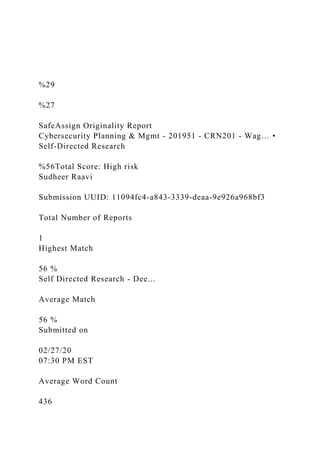 %29
%27
SafeAssign Originality Report
Cybersecurity Planning & Mgmt - 201951 - CRN201 - Wag… •
Self-Directed Research
%56Total Score: High risk
Sudheer Raavi
Submission UUID: 11094fc4-a843-3339-deaa-9e926a968bf3
Total Number of Reports
1
Highest Match
56 %
Self Directed Research - Dee…
Average Match
56 %
Submitted on
02/27/20
07:30 PM EST
Average Word Count
436
 