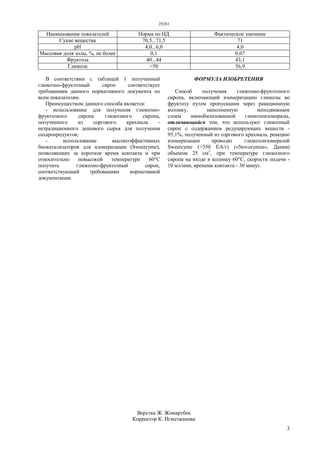 29281
3
Наименование показателей Норма по НД Фактическое значение
Сухие вещества 70,5...71,5 71
pH 4,0...6,0 4,0
Массовая доля золы, %, не более 0,1 0,07
Фруктоза 40...44 43,1
Глюкоза >50 56,9
В соответствии с таблицей 1 полученный
глюкозно-фруктозный сироп соответствует
требованиям данного нормативного документа по
всем показателям.
Преимуществом данного способа является:
- использование для получения глюкозно-
фруктозного сиропа глюкозного сиропа,
полученного из соргового крахмала -
нетрадиционного дешевого сырья для получения
сахаропродуктов;
- использование высокоэффективных
биокатализаторов для изомеризации (Sweetzyme),
позволяющих за короткое время контакта и при
относительно невысокой температуре 60°С
получить глюкозно-фруктозный сироп,
соответствующий требованиям нормативной
документации.
ФОРМУЛА ИЗОБРЕТЕНИЯ
Способ получения глюкозно-фруктозного
сиропа, включающий изомеризацию глюкозы во
фруктозу путем пропускания через реакционную
колонку, наполненную неподвижным
слоем иммобилизованной глюкозоизомеразы,
отличающийся тем, что используют глюкозный
сироп с содержанием редуцирующих веществ -
95,1%, полученный из соргового крахмала, реакцию
изомеризации проводят глюкозоизомеразой
Sweetzyme (>350 ЕА/г) («Novozymes», Дания)
объемом 25 см3
, при температуре глюкозного
сиропа на входе в колонку 60°С, скорости подачи -
10 мл/мин, времени контакта - 30 минут.
Верстка Ж. Жомартбек
Корректор К. Нгметжанова
 