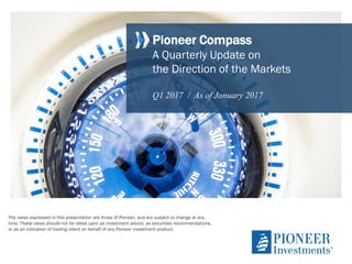 Pioneer Compass
A Quarterly Update on
the Direction of the Markets
Q1 2017 / As of January 2017
The views expressed in this presentation are those of Pioneer, and are subject to change at any
time. These views should not be relied upon as investment advice, as securities recommendations,
or as an indication of trading intent on behalf of any Pioneer investment product.
 