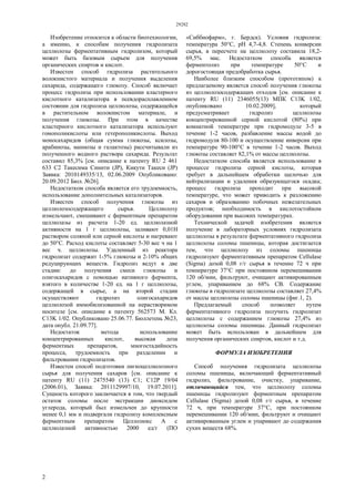 29282
2
Изобретение относится к области биотехнологии,
а именно, к способам получения гидролизата
целлюлозы ферментативным гидролизом, который
может быть базовым сырьем для получения
органических спиртов и кислот.
Известен способ гидролиза растительного
волокнистого материала и получения выделения
сахарида, содержащего глюкозу. Способ включает
процесс гидролиза при использовании кластерного
кислотного катализатора в псевдорасплавленном
состоянии для гидролиза целлюлозы, содержащейся
в растительном волокнистом материале, и
получения глюкозы. При этом в качестве
кластерного кислотного катализатора используют
гомополикислоты или гетерополикислоты. Выход
моносахаридов (общая сумма глюкозы, ксилозы,
арабинозы, маннозы и галактозы) рассчитывали из
полученного водного раствора сахарида. Результат
составил 85,3% [см. описание к патенту RU 2 461
633 С2 Такесима Синити (JP), Кикути Такеси (JP)
Заявка: 2010149335/13, 02.06.2009 Опубликовано:
20.09.2012 Бюл. №26].
Недостатком способа является его трудоемкость,
использование дополнительных катализаторов.
Известен способ получения глюкозы из
целлюлозосодержащего сырья. Целлюлозу
измельчают, смешивают с ферментным препаратом
целлюлазы из расчета 1-20 ед. целлюлазной
активности на 1 г целлюлозы, заливают 0,01Н
раствором соляной или серной кислоты и нагревают
до 50°С. Расход кислоты составляет 5-30 вес ч на 1
вес ч. целлюлозы. Удаленный из реактора
гидролизат содержит 1-5% глюкозы и 2-10% общих
редуцирующих веществ. Гидролиз ведут в две
стадии: до получения смеси глюкозы и
олигосахаридов с помощью нативного фермента,
взятого в количестве 1-20 ед. на 1 г целлюлозы,
содержащей в сырье, а на второй стадии
осуществляют гидролиз олигосахаридов
целлюлозой иммобилизованной на нерастворимом
носителе [см. описание к патенту 562573 М. Кл.
С13K 1/02. Опубликовано 25.06.77. Бюллетень №23,
дата опубл. 21.09.77].
Недостаток метода использование
концентрированных кислот, высокая доза
ферментных препаратов, многостадийность
процесса, трудоемкость при разделении и
фильтровании гидролизатов.
Известен способ подготовки лигноцеллюлозного
сырья для получения сахаров [см. описание к
патенту RU (11) 2475540 (13) C1; C12P 19/04
(2006.01), Заявка: 2011129997/10, 19.07.2011].
Сущность которого заключается в том, что твердый
остаток соломы после экстракции диоксидом
углерода, который был измельчен до крупности
менее 0,1 мм и подвергали гидролизу комплексным
ферментным препаратом Целлолюкс А с
целлюлазной активностью 2000 ед/г (ПО
«Сиббиофарм», г. Бердск). Условия гидролиза:
температура 50°С, pH 4,7-4,8. Степень конверсии
сырья, в пересчете на целлюлозу составила 18,2-
69,5% мас. Недостатком способа является
ферментолиз при температуре 50°С и
дорогостоящая предобработка сырья.
Наиболее близким способом (прототипом) к
предлагаемому является способ получения глюкозы
из целлюлозосодержащих отходов [см. описание к
патенту RU (11) 2346055(13) МПК С13K 1/02,
опубликовано 10.02.2009], который
предусматривает гидролиз целлюлозы
концентрированной серной кислотой (80%) при
комнатной температуре при гидромодуле 3-5 в
течение 1-2 часов, разбавление массы водой до
гидромодуля 80-100 и осуществление инверсии при
температуре 90-100°С в течение 1-2 часов. Выход
глюкозы составляет 82,1% от массы целлюлозы.
Недостатком способа является использование в
процессе гидролиза серной кислоты, которая
требует в дальнейшем обработки щелочью для
нейтрализации и удаления образующегося осадка;
процесс гидролиза проходит при высокой
температуре, что может приводить к разложению
сахаров и образованию побочных нежелательных
продуктов; необходимость в кислотостойком
оборудовании при высоких температурах.
Технической задачей изобретения является
получение в лабораторных условиях гидролизата
целлюлозы в результате ферментативного гидролиза
целлюлозы соломы пшеницы, которая достигается
тем, что целлюлозу из соломы пшеницы
гидролизуют ферментативным препаратом Cellulase
(Sigma) дозой 0,08 г/г сырья в течение 72 ч при
температуре 37°С при постоянном перемешивании
120 об/мин, фильтруют, очищают активированным
углем, упариванием до 68% СВ. Содержание
глюкозы в гидролизате целлюлозы составляет 27,4%
от массы целлюлозы соломы пшеницы (фиг.1, 2).
Предлагаемый способ позволяет путем
ферментативного гидролиза получить гидролизат
целлюлозы с содержанием глюкозы 27,4% из
целлюлозы соломы пшеницы. Данный гидролизат
может быть использован в дальнейшем для
получения органических спиртов, кислот и т.д.
ФОРМУЛА ИЗОБРЕТЕНИЯ
Способ получения гидролизата целлюлозы
соломы пшеницы, включающий ферментативный
гидролиз, фильтрование, очистку, упаривание,
отличающийся тем, что целлюлозу соломы
пшеницы гидролизуют ферментным препаратом
Cellulase (Sigma) дозой 0,08 г/г сырья, в течение
72 ч, при температуре 37°С, при постоянном
перемешивании 120 об/мин, фильтруют и очищают
активированным углем и упаривают до содержания
сухих веществ 68%.
 