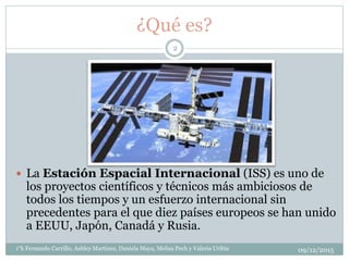 ¿Qué es?
 La Estación Espacial Internacional (ISS) es uno de
los proyectos científicos y técnicos más ambiciosos de
todos los tiempos y un esfuerzo internacional sin
precedentes para el que diez países europeos se han unido
a EEUU, Japón, Canadá y Rusia.
09/12/20151°k Fernando Carrillo, Ashley Martinez, Daniela Maya, Melisa Pech y Valeria Uribia
2
 