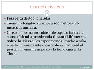 Características
 Pesa cerca de 500 toneladas
 Tiene una longitud superior a 100 metros y 80
metros de anchura.
 Ofrece 1.000 metros cúbicos de espacio habitable
a una altitud aproximada de 400 kilómetros
sobre la Tierra. los experimentos llevados a cabo
en este impresionante entorno de microgravedad
presten un enorme impulso a la tecnología en la
Tierra.
09/12/20151°k Fernando Carrillo, Ashley Martinez, Daniela Maya, Melisa Pech y Valeria Uribia
3
 