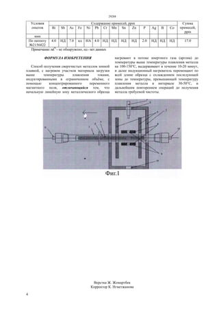 29288
4
Содержание примесей, ppmУсловия
опытов Bi Sb As Fe Ni Pb Cr Mn Sn Zn P Ag В Со
Сумма
примесей,
ppm
мин
По патенту
№2156822
4.0 НД 7.0 нд HA 4.0 НД НД НД НД 2.0 НД НД НД 17.0
Примечание: nd*)
- не обнаружено, нд - нет данных
ФОРМУЛА ИЗОБРЕТЕНИЯ
Способ получения сверхчистых металлов зонной
плавкой, с нагревом участков материала загрузки
выше температуры плавления токами,
индуктированными в ограниченном объёме, с
помощью концентрированного переменного
магнитного поля, отличающийся тем, что
начальную линейную зону металлического образца
нагревают в потоке инертного газа (аргона) до
температуры выше температуры плавления металла
на 100-150°С, выдерживают в течение 10-20 минут,
и далее индукционный нагреватель перемещают по
всей длине образца с охлаждением последующей
зоны до температуры, превышающей температуру
плавления металла в интервале 30-50°С, и
дальнейшим повторением операций до получения
металла требуемой чистоты.
Верстка Ж. Жомартбек
Корректор К. Нгметжанова
 