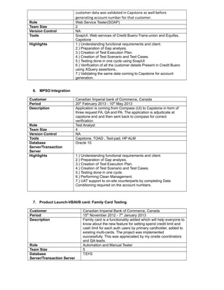 customer data was validated in Capstone as well before
generating account number for that customer.
Role Web Service Tester(SOAP)
Team Size 2
Version Control NA
Tools SoapUI, Web services of Credit Buero-Trans-union and Equifax,
Capstone
Highlights 1.) Understanding functional requirements and client.
2.) Preparation of Gap analysis.
3.) Creation of Test Execution Plan.
4.) Creation of Test Scenario and Test Cases.
5.) Testing done in one cycle using SoapUI
6.) Verification of all the customer details Present in Credit Buero
using XQuery assertions..
7.) Validating the same data coming to Capstone for account
generation.
6. MPSO Integration
Customer Canadian Imperial bank of Commerce, Canada
Period 20th
February 2013 - 10th
May 2013
Description Application is coming from Compass (UI) to Capstone in form of
three request FA, QA and PA. The application is adjudicate at
capstone end and then sent back to compass for correct
verification.
Role Test Analyst
Team Size 4
Version Control NA
Tools Capstone, TOAD , Text-pad, HP ALM
Database
Server/Transaction
Server
Oracle 10
Highlights 1.) Understanding functional requirements and client.
2.) Preparation of Gap analysis.
3.) Creation of Test Execution Plan.
4.) Creation of Test Scenario and Test Cases.
5.) Testing done in one cycle.
6.) Performing Clean Management.
7.) UAT support to on-site counterparts by completing Data
Conditioning required on the account numbers.
7. Product Launch-VBAVB card: Family Card Testing
Customer Canadian Imperial Bank of Commerce, Canada
Period 15th
November 2012 - 7th
January 2013
Description Family card is a functionality added which will help everyone to
know about the new feature for setting spend credit limit and
cash limit for each auth users by primary cardholder, added to
existing multi-cards. The project was implemented
successfully. This was appreciated by my onsite coordinators
and QA leads.
Role Automation and Manual Tester
Team Size 5
Database
Server/Transaction Server
TSYS
 