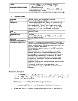Tools TSYS(Total System), HP ALM(Application Lifecycle
Management), UFT(Unified Functional Testing) 11.5
Highlights/Responsibilities 1.) Batch jobs verification
2.) Test data was conditioned in TSYS, which is CIBC cards
Portfolio management system
3.) Automating some parts of application for regression testing.
8. Chordiant Upgrade
Customer Canadian Imperial Bank of Commerce, Canada
Period 3rd
June 2012 - 30th
October 2012
Description Chordiant is a CSR application in which the UI was upgraded
and some functionality was added and some were removed
from the application. Chordiant Upgrade was testing of the
entire chordiant application changes and its impact on TSYS
(back end) and OLB link. The project was implemented
successfully.
Role Automation Tester
Team Size 5
Version Control Clear case
Tools Chordinat, TSYS(Total System),HP QC(Quality Centre) ,QTP
10(Quick Test Professional),
Database
Server/Transaction Server
TSYS
Highlights/Responsibility 1.)Studying the requirements, understanding of the business
logic and acquiring sufficient domain knowledge required for the
project, Test Strategy and Test execution plan preparation, High
level Test Scenarios identification
2.)Phased out test approach was employed.(SOA visualization
concept was used)
3.) Performed system testing to ensure that the compiled
software components of the applications adhered to project
standards, performance criteria, and functional specifications.
4.)Managing risks for the project and apprising the internal
stakeholders of all issues and concerns on a regular basis
5.) Automating some parts of application for regression and
functional testing.
6.)Creating, monitoring and delegating tasks to team, onshore /
offshore coordination
7.) Validating end to end functional flow for credit card
adjudication process triggered from the new front end branch
application.
Awards and Recognition
• I was the CIBC Fun Committee Lead and have 14 people under me working as fun
committee POC .I have organized many technical, cultural, sports, trekking and fun
events in CIBC offshore account.
• “On the spot” award for Multiple Product Sales Origination Projects.
• “On the spot” award for delivering best of knowledge and skills to the New Joiners
• “On the spot” award for managing many activities on account level for Team Building
 