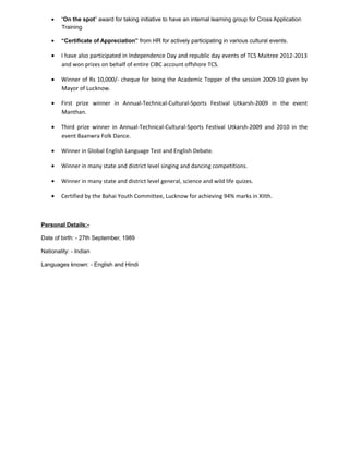 • “On the spot” award for taking initiative to have an internal learning group for Cross Application
Training
• “Certificate of Appreciation” from HR for actively participating in various cultural events.
• I have also participated in Independence Day and republic day events of TCS Maitree 2012-2013
and won prizes on behalf of entire CIBC account offshore TCS.
• Winner of Rs 10,000/- cheque for being the Academic Topper of the session 2009-10 given by
Mayor of Lucknow.
• First prize winner in Annual-Technical-Cultural-Sports Festival Utkarsh-2009 in the event
Manthan.
• Third prize winner in Annual-Technical-Cultural-Sports Festival Utkarsh-2009 and 2010 in the
event Baanwra Folk Dance.
• Winner in Global English Language Test and English Debate.
• Winner in many state and district level singing and dancing competitions.
• Winner in many state and district level general, science and wild life quizes.
• Certified by the Bahai Youth Committee, Lucknow for achieving 94% marks in XIIth.
Personal Details:-
Date of birth: - 27th September, 1989
Nationality: - Indian
Languages known: - English and Hindi
 